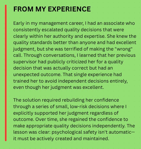 FROM MY EXPERIENCE  Early in my management career, I had an associate who consistently escalated quality decisions that were clearly within her authority and expertise. She knew the quality standards better than anyone and had excellent judgment, but she was terrified of making the "wrong" call. Through conversations, I learned that her previous supervisor had publicly criticized her for a quality decision that was actually correct but had an unexpected outcome. That single experience had trained her to avoid independent decisions entirely, even though her judgment was excellent.  The solution required rebuilding her confidence through a series of small, low-risk decisions where I explicitly supported her judgment regardless of outcome. Over time, she regained the confidence to make appropriate quality decisions independently. The lesson was clear: psychological safety isn't automatic—it must be actively created and maintained.