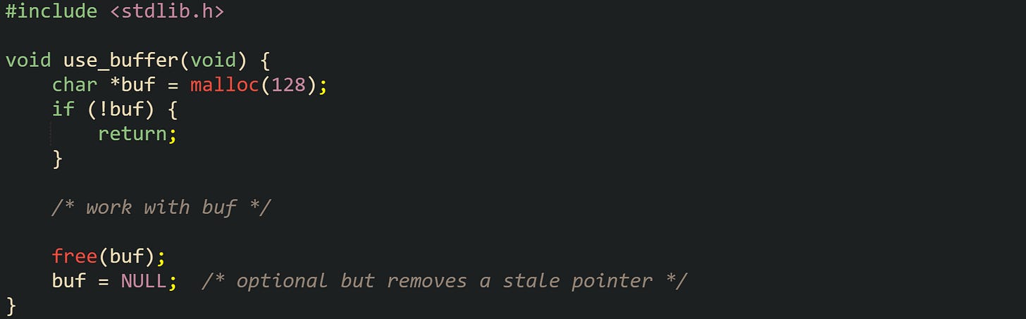 #include <stdlib.h>  void use_buffer(void) {     char *buf = malloc(128);     if (!buf) {         return;     }      /* work with buf */      free(buf);     buf = NULL;  /* optional but removes a stale pointer */ }