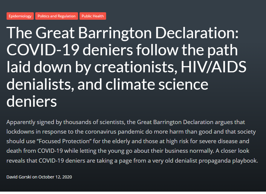 The Great Barrington Declaration: COVID-19 deniers follow the path laid down by creationists, HIV/AIDS denialists, and climate science deniers Apparently signed by thousands of scientists, the Great Barrington Declaration argues that lockdowns in response to the coronavirus pandemic do more harm than good and that society should use “Focused Protection” for the elderly and those at high risk for severe disease and death from COVID-19 while letting the young go about their business normally. A closer look reveals that COVID-19 deniers are taking a page from a very old denialist propaganda playbook.  David Gorski on October 12, 2020 The Great Barrington Declaration: COVID-19 deniers follow the path laid down by creationists, HIV/AIDS denialists, and climate science deniers Apparently signed by thousands of scientists, the Great Barrington Declaration argues that lockdowns in response to the coronavirus pandemic do more harm than good and that society should use “Focused Protection” for the elderly and those at high risk for severe disease and death from COVID-19 while letting the young go about their business normally. A closer look reveals that COVID-19 deniers are taking a page from a very old denialist propaganda playbook.  David Gorski on October 12, 2020