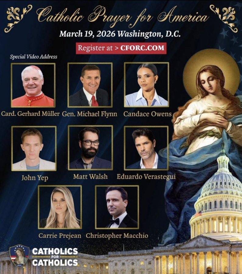 May be an image of ‎the Basilica of the National Shrine of the Immaculate Conception and ‎text that says '‎دایکتر Catholic Prayer for America March 19, 2026 Washington, D.C. Register at CFORC.COM Special Video SpecialVideoAddress Address Card. Gerhard Müller Gen. Michael Flynn Candace Owens JohnYep John Yep Matt Walsh Eduardo MattWalshEduardoVerastegui Verastegui Carrie Prejean Christopher Macchio CATHOLICS FOR CATHOLICS‎'‎‎