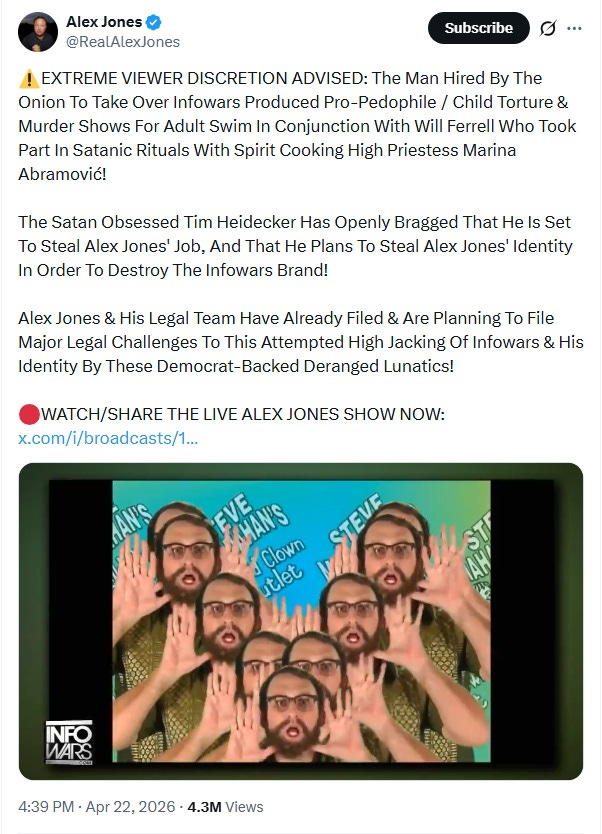 Screenshot of April 22 tweet by Alex Jones, attached to a 30-minute video. Text: 'EXTREME VIEWER DISCRETION ADVISED: The Man Hired By The Onion To Take Over Infowars Produced Pro-Pedophile / Child Torture & Murder Shows For Adult Swim In Conjunction With Will Ferrell Who Took Part In Satanic Rituals With Spirit Cooking High Priestess Marina Abramović!  The Satan Obsessed Tim Heidecker Has Openly Bragged That He Is Set To Steal Alex Jones' Job, And That He Plans To Steal Alex Jones' Identity In Order To Destroy The Infowars Brand!   Alex Jones & His Legal Team Have Already Filed & Are Planning To File Major Legal Challenges To This Attempted High Jacking Of Infowars & His Identity By These Democrat-Backed Deranged Lunatics!' Still of video clip shows Eric Wareheim, in costume as 'Steve Mananahan,' digitally repeated in a cascading animation.