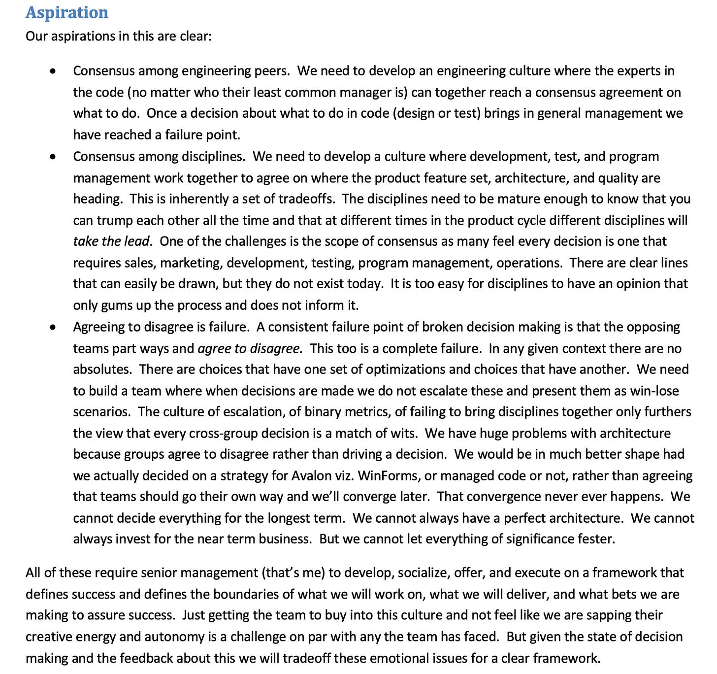Aspiration Having spent too long defining the problem space, the solution space is actually much simpler. In a sense if we can create a climate where people can make decisions because we have a clear framework and use that climate to enforce a sense of what discipline is responsible for what (program management owns the feature set selection and spec, development owns the code and architecture for that feature set, and test owns validating dev and pm) then I believe we can make progress growing the team. This is a long term problem and there is no overnight or quick fix. I worry that Google and Yahoo! are well ahead of us because they are growing engineering leaders the way we did in the mid 1990's and I am not sure those leaders are motivated by being PUMs. I also worry that Windows has a complex engineering task that is not viewed as attractive and thus hiring and retaining is going to be very difficult. The aspirations for our organization include the following: We aspire to have a development, program management, and testing be the core resource unit in the organization. We will be clear about how the organization is structured, run, and evaluated that this is where the work gets done and used this structure as a way to manage the work. We will balance the perspectives of each discipline properly throughout the development process. We will focus on consistency of promotion, depth of excellence, career ladders within these disciplines across the organization (starting by doing this in services separate from Windows). We will articulate the role of shared disciplines such a product design, usability, business development, user assistance, operations, and product planning. These are not forgotten or less important. They have a seat at the table as defined by the discipline manager who determines the engagement for these disciplines- this is critical because we will not staff these so that every triad of dev, test and PM gets resources for each of these. We will restructure the team significantly reducing the number of pure management roles that oversee multiple disciplines. This will be discussed later in this memo as removing this vestigial aspect of the structure is incredibly difficult. Aspiration Having spent too long defining the problem space, the solution space is actually much simpler. In a sense if we can create a climate where people can make decisions because we have a clear framework and use that climate to enforce a sense of what discipline is responsible for what (program management owns the feature set selection and spec, development owns the code and architecture for that feature set, and test owns validating dev and pm) then I believe we can make progress growing the team. This is a long term problem and there is no overnight or quick fix. I worry that Google and Yahoo! are well ahead of us because they are growing engineering leaders the way we did in the mid 1990's and I am not sure those leaders are motivated by being PUMs. I also worry that Windows has a complex engineering task that is not viewed as attractive and thus hiring and retaining is going to be very difficult. The aspirations for our organization include the following: We aspire to have a development, program management, and testing be the core resource unit in the organization. We will be clear about how the organization is structured, run, and evaluated that this is where the work gets done and used this structure as a way to manage the work. We will balance the perspectives of each discipline properly throughout the development process. We will focus on consistency of promotion, depth of excellence, career ladders within these disciplines across the organization (starting by doing this in services separate from Windows). We will articulate the role of shared disciplines such a product design, usability, business development, user assistance, operations, and product planning. These are not forgotten or less important. They have a seat at the table as defined by the discipline manager who determines the engagement for these disciplines- this is critical because we will not staff these so that every triad of dev, test and PM gets resources for each of these. We will restructure the team significantly reducing the number of pure management roles that oversee multiple disciplines. This will be discussed later in this memo as removing this vestigial aspect of the structure is incredibly difficult.