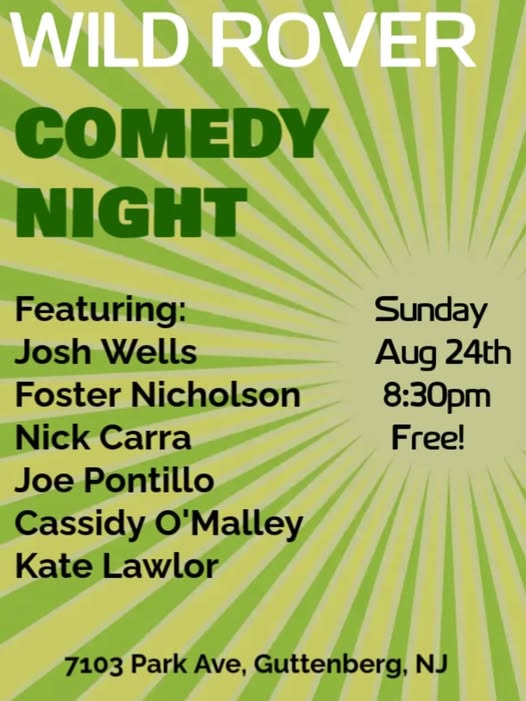 May be an image of text that says 'WILD ROVER COMEDY NIGHT Sunday Aug 24th 8:30pm Free! Featuring: Josh Wells Foster Nicholson Nick Carra Joe Pontillo Cassidy O'Malley Kate Lawlor 7103 Park Ave, 103ParkAve,Guttenberg,N. Guttenberg, NJ'