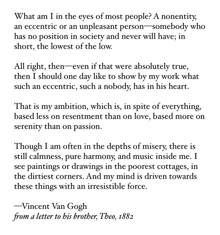 What am I in the eyes of most people? A nonentity, an eccentric or an unpleasant person—somebody who has no position in society and never will have; in short, the lowest of the low.

All right, then—even if that were absolutely true, then I should one day like to show by my work what such an eccentric, such a nobody, has in his heart.

That is my ambition, which is, in spite of everything, based less on resentment than on love, based more on serenity than on passion.

Though I am often in the depths of misery, there is still calmness, pure harmony, and music inside me. I see paintings or drawings in the poorest cottages, in the dirtiest corners. And my mind is driven towards these things with an irresistible force.

—Vincent Van Gogh
from a letter to his brother, Theo, 1882