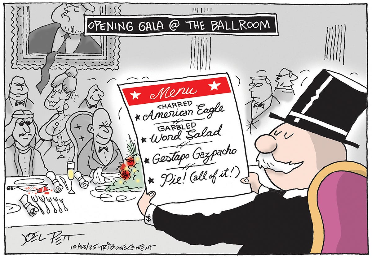 This political cartoon is titled &amp;ldquo;Opening Gala @ the Ballroom&amp;rdquo; A rich man in a top hat and tuxedo sits at the head table and reads the menu, which lists: &amp;ldquo;Charred American Eagle, Garbled Word Salad, Gestapo Gazpacho, and Pie! (all of it).&amp;rdquo; The people in the background of the gala are a rogues gallery of a sheik and other rich guys. A bloody knife is on the table in front of the sheik.