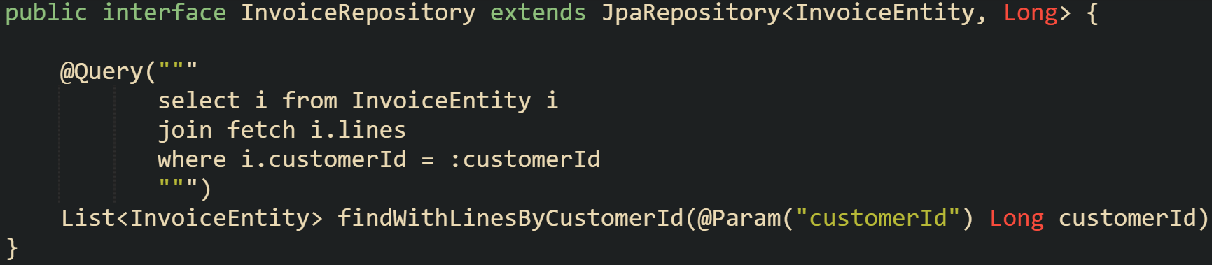 public interface InvoiceRepository extends JpaRepository<InvoiceEntity, Long> {      @Query("""            select i from InvoiceEntity i            join fetch i.lines            where i.customerId = :customerId            """)     List<InvoiceEntity> findWithLinesByCustomerId(@Param("customerId") Long customerId); }