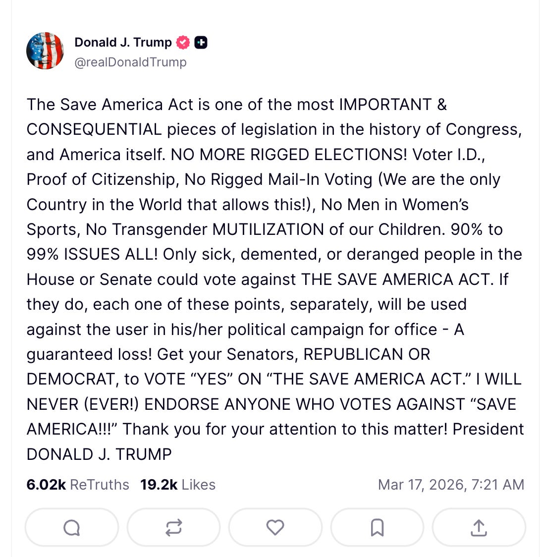 Trump on Truth Social: The Save America Act is one of the most IMPORTANT & CONSEQUENTIAL pieces of legislation in the history of Congress, and America itself. NO MORE RIGGED ELECTIONS! Voter I.D., Proof of Citizenship, No Rigged Mail-In Voting (We are the only Country in the World that allows this!), No Men in Women’s Sports, No Transgender MUTILIZATION of our Children. 90% to 99% ISSUES ALL! Only sick, demented, or deranged people in the House or Senate could vote against THE SAVE AMERICA ACT. If they do, each one of these points, separately, will be used against the user in his/her political campaign for office - A guaranteed loss! Get your Senators, REPUBLICAN OR DEMOCRAT, to VOTE “YES” ON “THE SAVE AMERICA ACT.” I WILL NEVER (EVER!) ENDORSE ANYONE WHO VOTES AGAINST “SAVE AMERICA!!!” Thank you for your attention to this matter! President DONALD J. TRUMP