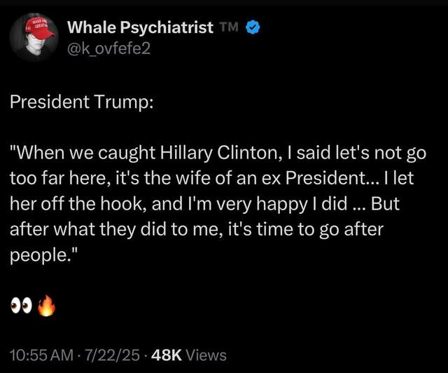 May be an image of text that says 'MARE.HO 대표치 Whale Psychiatrist @kovfefe2 President Trump: "When we caught Hillary Clinton, said let's not go too far here, it's the wife of an ex President... let her off the hook, and I'm ' very happy did... But after what they did to me, it's time to go after people." ១១ 10:55AM 7/22/25 48K 10:55AM.7/22/2548K Views'
