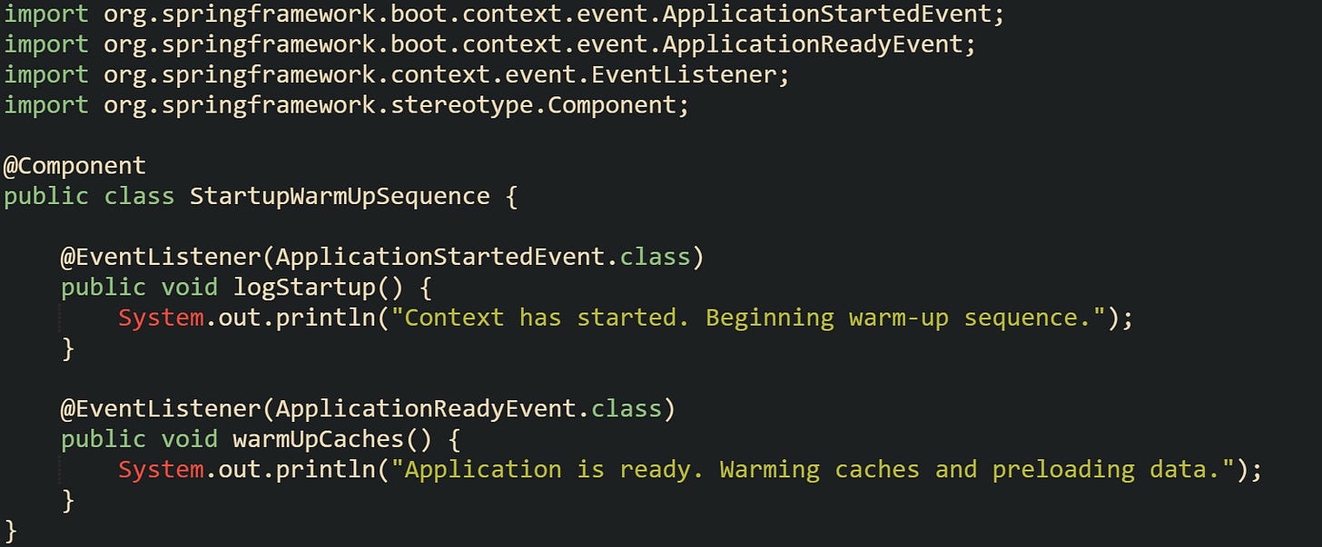 import org.springframework.boot.context.event.ApplicationStartedEvent; import org.springframework.boot.context.event.ApplicationReadyEvent; import org.springframework.context.event.EventListener; import org.springframework.stereotype.Component;  @Component public class StartupWarmUpSequence {      @EventListener(ApplicationStartedEvent.class)     public void logStartup() {         System.out.println("Context has started. Beginning warm-up sequence.");     }      @EventListener(ApplicationReadyEvent.class)     public void warmUpCaches() {         System.out.println("Application is ready. Warming caches and preloading data.");     } }