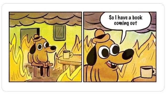 The dog in a fire meme, except instead of saying "This is fine" he says: "So I have a book coming out."