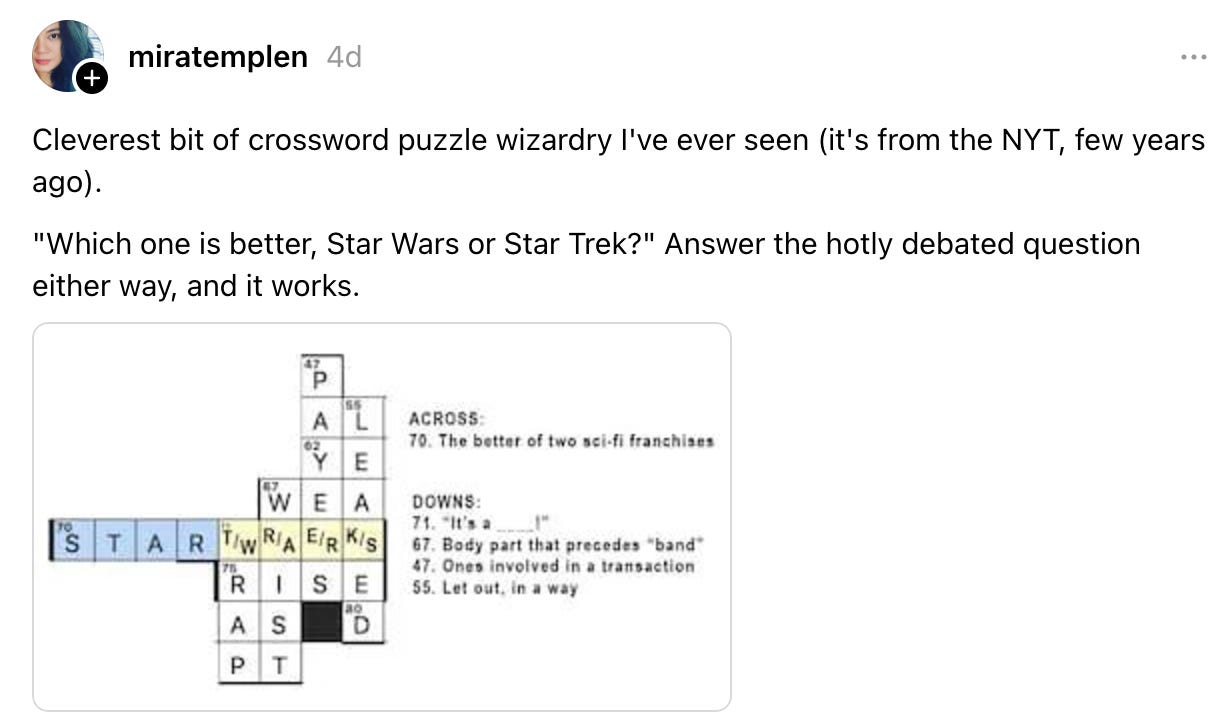 miratemplen 4d4 days ago Cleverest bit of crossword puzzle wizardry I've ever seen (it's from the NYT, few years ago). "Which one is better, Star Wars or Star Trek?" Answer the hotly debated question either way, and it works. miratemplen 4d4 days ago Cleverest bit of crossword puzzle wizardry I've ever seen (it's from the NYT, few years ago). "Which one is better, Star Wars or Star Trek?" Answer the hotly debated question either way, and it works.