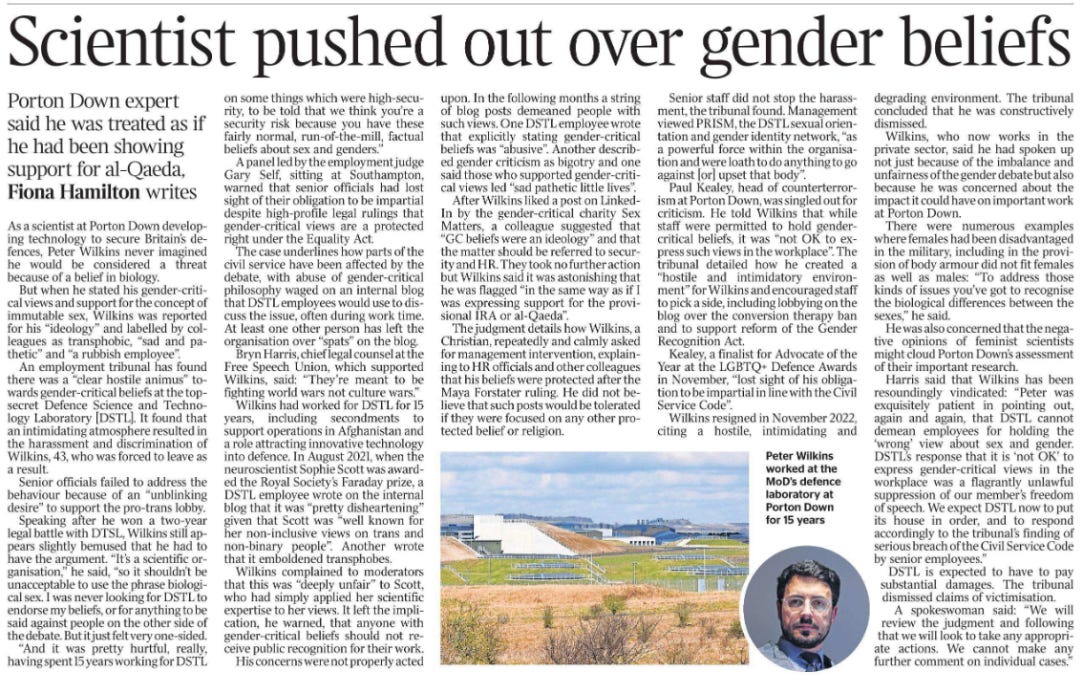 Scientist pushed out over gender beliefs Porton Down expert said he was treated as if he had been showing support for al-Qaeda, Fiona Hamilton writes  At Porton Down for 15 years. Next image › As a scientist at Porton Down developing technology to secure Britain’s defences, Peter Wilkins never imagined he would be considered a threat because of a belief in biology.  But when he stated his gender-critical views and support for the concept of immutable sex, Wilkins was reported for his “ideology” and labelled by colleagues as transphobic, “sad and pathetic” and “a rubbish employee”.  An employment tribunal has found there was a “clear hostile animus” towards gender-critical beliefs at the topsecret Defence Science and Technology Laboratory [DSTL]. It found that an intimidating atmosphere resulted in the harassment and discrimination of Wilkins, 43, who was forced to leave as a result.  Senior officials failed to address the behaviour because of an “unblinking desire” to support the pro-trans lobby.  Speaking after he won a two-year legal battle with DTSL, Wilkins still appears slightly bemused that he had to have the argument. “It’s a scientific organisation,” he said, “so it shouldn’t be unacceptable to use the phrase biological sex. I was never looking for DSTL to endorse my beliefs, or for anything to be said against people on the other side of the debate. But it just felt very one-sided.  “And it was pretty hurtful, really, having spent 15 years working for DSTL on some things which were high-security, to be told that we think you’re a security risk because you have these fairly normal, run-of-the-mill, factual beliefs about sex and genders.”  A panel led by the employment judge Gary Self, sitting at Southampton, warned that senior officials had lost sight of their obligation to be impartial despite high-profile legal rulings that gender-critical views are a protected right under the Equality Act.  The case underlines how parts of the civil service have been affected by the debate, with abuse of gender-critical philosophy waged on an internal blog that DSTL employees would use to discuss the issue, often during work time. At least one other person has left the organisation over “spats” on the blog.  Bryn Harris, chief legal counsel at the Free Speech Union, which supported Wilkins, said: “They’re meant to be fighting world wars not culture wars.”  Wilkins had worked for DSTL for 15 years, including secondments to support operations in Afghanistan and a role attracting innovative technology into defence. In August 2021, when the neuroscientist Sophie Scott was awarded the Royal Society’s Faraday prize, a DSTL employee wrote on the internal blog that it was “pretty disheartening” given that Scott was “well known for her non-inclusive views on trans and non-binary people”. Another wrote that it emboldened transphobes.  Wilkins complained to moderators that this was “deeply unfair” to Scott, who had simply applied her scientific expertise to her views. It left the implication, he warned, that anyone with gender-critical beliefs should not receive public recognition for their work.  His concerns were not properly acted upon. In the following months a string of blog posts demeaned people with such views. One DSTL employee wrote that explicitly stating gender-critical beliefs was “abusive”. Another described gender criticism as bigotry and one said those who supported gender-critical views led “sad pathetic little lives”.  After Wilkins liked a post on Linked- In by the gender-critical charity Sex Matters, a colleague suggested that “GC beliefs were an ideology” and that the matter should be referred to security and HR. They took no further action but Wilkins said it was astonishing that he was flagged “in the same way as if I was expressing support for the provisional IRA or al-Qaeda”.  The judgment details how Wilkins, a Christian, repeatedly and calmly asked for management intervention, explaining to HR officials and other colleagues that his beliefs were protected after the Maya Forstater ruling. He did not believe that such posts would be tolerated if they were focused on any other protected belief or religion.  Senior staff did not stop the harassment, the tribunal found. Management viewed PRISM, the DSTL sexual orientation and gender identity network, “as a powerful force within the organisation and were loath to do anything to go against [or] upset that body”.  Paul Kealey, head of counterterrorism at Porton Down, was singled out for criticism. He told Wilkins that while staff were permitted to hold gendercritical beliefs, it was “not OK to express such views in the workplace”. The tribunal detailed how he created a “hostile and intimidatory environment” for Wilkins and encouraged staff to pick a side, including lobbying on the blog over the conversion therapy ban and to support reform of the Gender Recognition Act.  Kealey, a finalist for Advocate of the Year at the LGBTQ+ Defence Awards in November, “lost sight of his obligation to be impartial in line with the Civil Service Code”.  Wilkins resigned in November 2022, citing a hostile, intimidating and degrading environment. The tribunal concluded that he was constructively dismissed.  Wilkins, who now works in the private sector, said he had spoken up not just because of the imbalance and unfairness of the gender debate but also because he was concerned about the impact it could have on important work at Porton Down.  There were numerous examples where females had been disadvantaged in the military, including in the provision of body armour did not fit females as well as males: “To address those kinds of issues you’ve got to recognise the biological differences between the sexes,” he said.  He was also concerned that the negative opinions of feminist scientists might cloud Porton Down’s assessment of their important research.  Harris said that Wilkins has been resoundingly vindicated: “Peter was exquisitely patient in pointing out, again and again, that DSTL cannot demean employees for holding the ‘wrong’ view about sex and gender. DSTL’s response that it is ‘not OK’ to express gender-critical views in the workplace was a flagrantly unlawful suppression of our member’s freedom of speech. We expect DSTL now to put its house in order, and to respond accordingly to the tribunal’s finding of serious breach of the Civil Service Code by senior employees.”  DSTL is expected to have to pay substantial damages. The tribunal dismissed claims of victimisation.  A spokeswoman said: “We will review the judgment and following that we will look to take any appropriate actions. We cannot make any further comment on individual cases.”