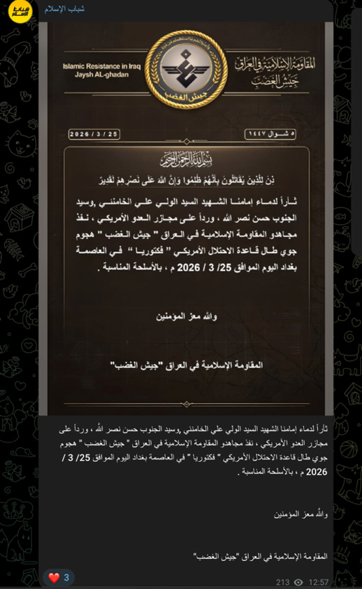 شباب الإسلام 
شباب 
الإسلام 
المَقَاوَمَةُ الإِسْلامِيَّةُ في العراقِ 
Islamic Resistance in Iraq 
جَيْشُ الْغَضَبَ 
Jaysh AL-ghadan 
جيش الغضب 
٥ شوال ١٤٤٧ 
2026/3/25 
بسم الله الرحمن الرحيم 
بِنَ لِلَّذِينَ يُقَاتَلُونَ بِأَنَّهُمْ ظُلِمُوا وَإِنَّ اللَّهَ عَلَى نَصْرِهِمْ لَقَدِيرٌ 
ثأراً لدماء إمامنا الشهيد السيد الولي علي الخامنئي ,وسيد 
الجنوب حسن نصر الله ، ورداً على مجازر العدو الأمريكي ، نفذ 
مجاهدو المقاومة الإسلامية في العراق " جيش الغضب " هجوم 
جوي طال قاعدة الاحتلال الأمريكي " فكتوريا " في العاصمة 
بغداد اليوم الموافق 3/25 / 2026 م ، بالأسلحة المناسبة . 
والله معز المؤمنين 
المقاومة الإسلامية في العراق "جيش الغضب" 
ثأراً لدماء إمامنا الشهيد السيد الولي علي الخامنئي ,وسيد الجنوب حسن نصر الله ، ورداً على 
مجازر العدو الأمريكي ، نفذ مجاهدو المقاومة الإسلامية في العراق " جيش الغضب " هجوم 
جوي طال قاعدة الاحتلال الأمريكي " فكتوريا" في العاصمة بغداد اليوم الموافق 3/25 / 
2026 م ، بالأسلحة المناسبة . 
والله معز المؤمنين 
المقاومة الإسلامية في العراق "جيش الغضب" 
213 0 12:57 
3 