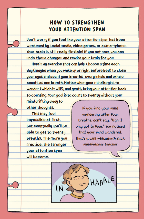 How To Strengthen Your Attention Span  Don’t worry if you feel like your attention span has been weakened by social media, video games, or a smartphone, your brain is still really flexible. If you act now, you can undo those changes and rewire your brain for you.  Here's an exercise that can help. Choose a time each day (maybe when you wake up or right before bed) to close your eyes and count your breaths - every inhale and exhale counts as one breath. Notice when your mind begins to wander (which it will), and gently bring your attention back to counting. Your goal is to count to twenty without your mind drifting away to other thoughts. This may feel impossible at first, but eventually you’ll be able to get to twenty breaths. The more you practice, the stronger your attention span will become. 