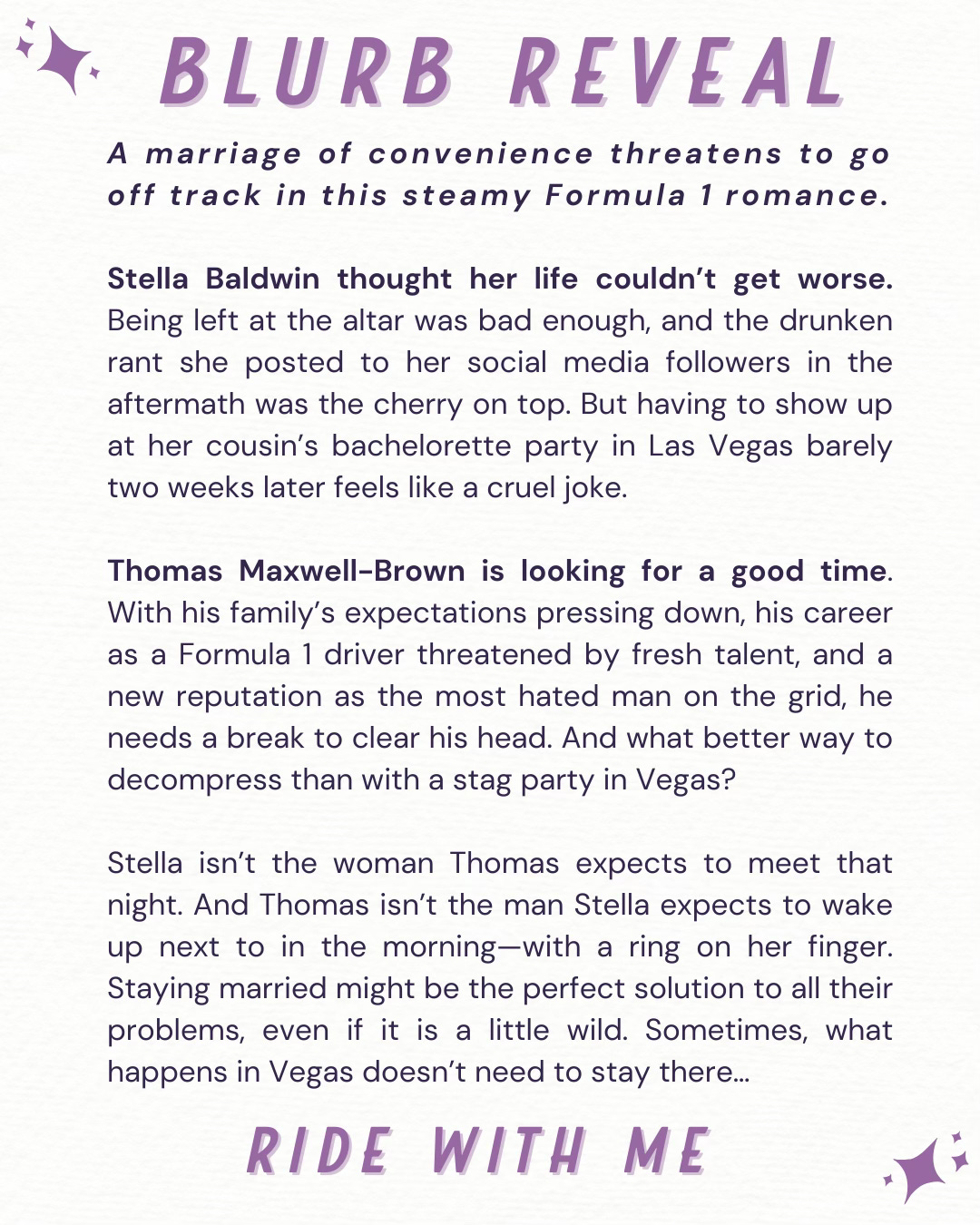 A marriage of convenience threatens to go off track in this steamy Formula 1 romance.  Stella Baldwin thought her life couldn’t get worse. Being left at the altar was bad enough, and the drunken rant she posted to her social media followers in the aftermath was the cherry on top. But having to show up at her cousin’s bachelorette party in Las Vegas barely two weeks later feels like a cruel joke.  Thomas Maxwell-Brown is looking for a good time. With his family’s expectations pressing down, his career as a Formula 1 driver threatened by fresh talent, and a new reputation as the most hated man on the grid, he needs a break to clear his head. And what better way to decompress than with a stag party in Vegas?  Stella isn’t the woman Thomas expects to meet that night. And Thomas isn’t the man Stella expects to wake up next to in the morning—with a ring on her finger. Staying married might be the perfect solution to all their problems, even if it is a little wild. Sometimes, what happens in Vegas doesn’t need to stay there…