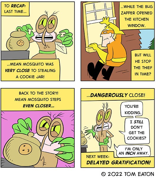 Mean Mosquito is about to grab a cookie jar from the counter. The captions read, “To recap, last time…Mean Mosquito was very close to stealing a cookie jar. Outside Bug Zapper is hanging to from the window frame and watching Mean Mosquito. The caption reads, “When Bug Zapper opened the kitchen window.” The caption reads, “Back to the story, Mean Mosquito steps even closer…Dangerously close.” Mean Mosquito gets annoyed and turns to the reader saying, “You’re kidding, I still don’t get the cookies? I’m only an inch away.” The caption reads, “Next Week: Delayed gratification.