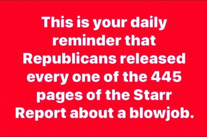 May be an image of text that says 'This is your daily reminder that Republicans released every one of the 445 pages of the Starr Report about a blowjob.'