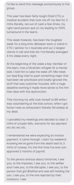 I'd like to send this message anonymously to the group.    This year has been fairly tough (fired CTO, a medical accident that took me off my feet for 3 mths literally, ran out of cash a few times, my right hand person quit on my leading to 100% turnaround in the team).    This week however, has been the toughest week for a long time. Between work ur stand in CTO / advisor to n Australia and our 2 largest clients in cali and kids etc I've literally averaged 4 hrs sleep every night.    At the beginning of the week a key member of the team, now a Ukrainian refugee hit a mental wall, I told him to take the week off. Mid week our lead Eng tried to push something major that had been de-prioritized and totally ignored the stuff that was customer focused, with a huge deadline looming it made more sense to fire him than deal with the dysfunction.  This morning my wife took herself to ER while I was volunteering at the kids school, when I got home I was so exhausted I literally fell asleep at my desk.    I cancelled my meetings and decided to clear 3 mths of unopen bills, warrants for tax payment etc etc etc etc.    I remembered we were expecting an invoice payment. It came through. I start my weekend knowing we've gone from the death bed to 3 mths of runway. It's the first time I've ever pre-approved 2 months of payroll.    To the person anxious about tomorrow, I see you, to the imposter, I see you, to the selfles soul I see you, to the disrupter, I see you, to the person that got $hafted and was left holding the can, I see you, to the one rejected by their investors, I see