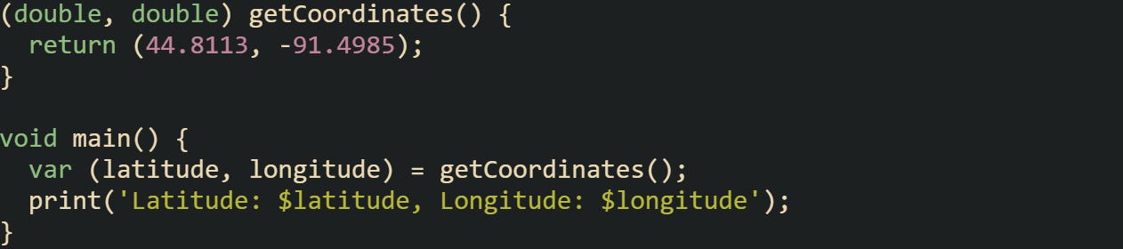 (double, double) getCoordinates() { return (44.8113, -91.4985); } void main() { var (latitude, longitude) = getCoordinates(); print('Latitude: $latitude, Longitude: $longitude'); } (double, double) getCoordinates() { return (44.8113, -91.4985); } void main() { var (latitude, longitude) = getCoordinates(); print('Latitude: $latitude, Longitude: $longitude'); }