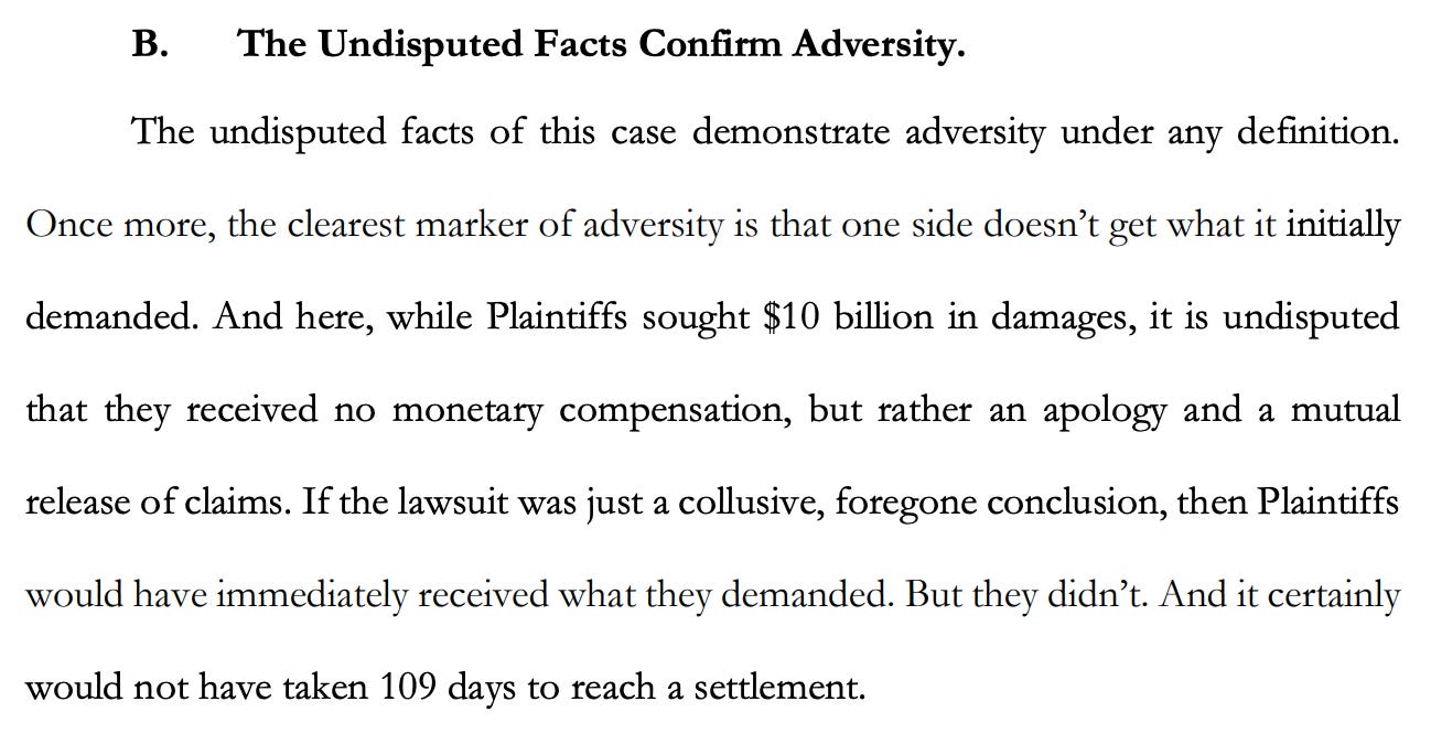 B. The Undisputed Facts Confirm Adversity. The undisputed facts of this case demonstrate adversity under any definition. Once more, the clearest marker of adversity is that one side doesn't get what it initially demanded. And here, while Plaintiffs sought $10 billion in damages, it is undisputed that they received no monetary compensation, but rather an apology and a mutual release of claims. If the lawsuit was just a collusive, foregone conclusion, then Plaintiffs would have immediately received what they demanded. But they didn't. And it certainly would not have taken 109 days to reach a settlement. B. The Undisputed Facts Confirm Adversity. The undisputed facts of this case demonstrate adversity under any definition. Once more, the clearest marker of adversity is that one side doesn't get what it initially demanded. And here, while Plaintiffs sought $10 billion in damages, it is undisputed that they received no monetary compensation, but rather an apology and a mutual release of claims. If the lawsuit was just a collusive, foregone conclusion, then Plaintiffs would have immediately received what they demanded. But they didn't. And it certainly would not have taken 109 days to reach a settlement.