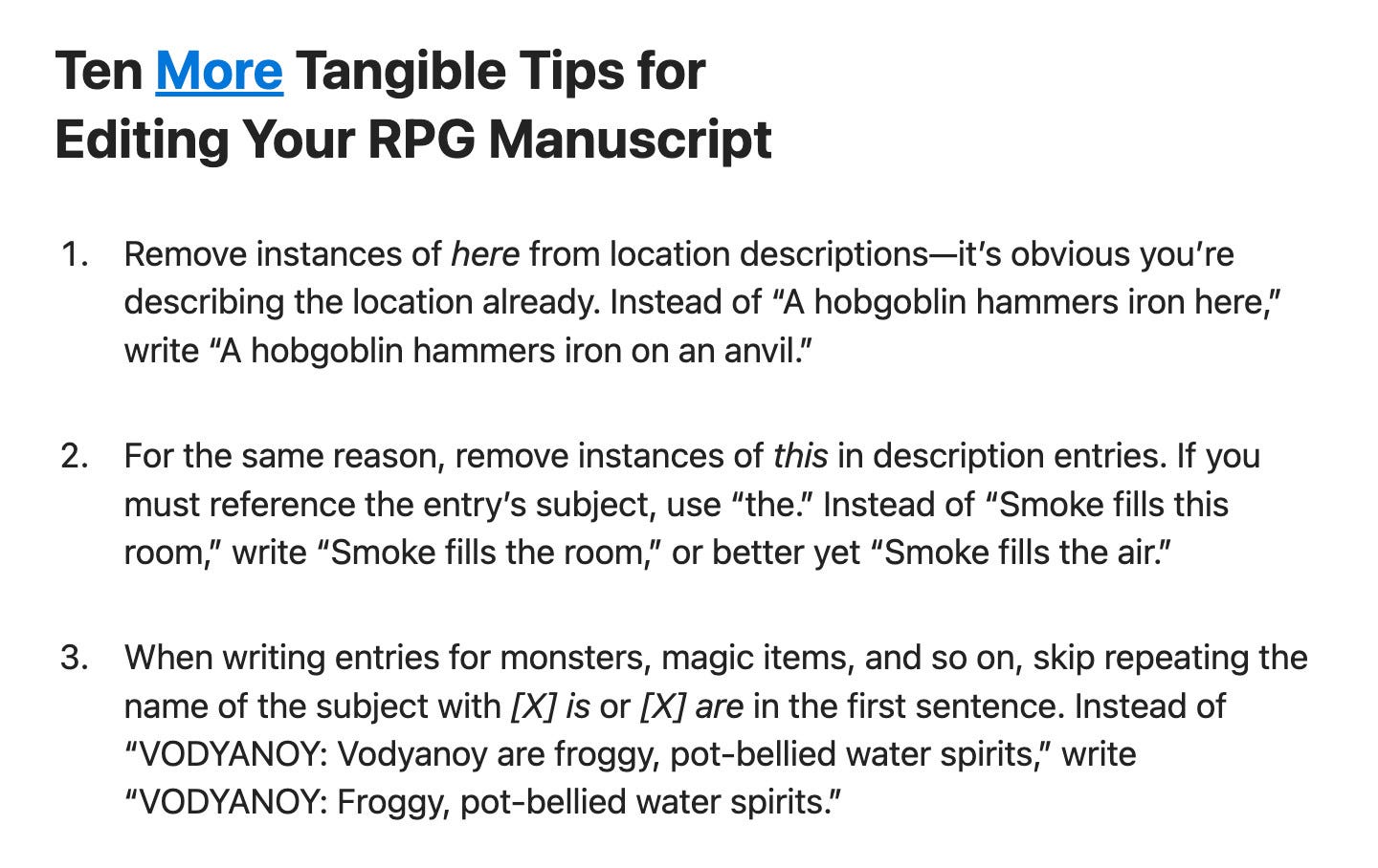 screenshot of a blogpost that reads:
"Ten More Tangible Tips for Editing Your RPG Manuscript
"1. Remove instances of here from location descriptions—it’s obvious you’re describing the location already. Instead of 'A hobgoblin hammers iron here,' write 'A hobgoblin hammers iron on an anvil.'
"2. For the same reason, remove instances of this in description entries. If you must reference the entry’s subject, use 'the.' Instead of 'Smoke fills this room,' write 'Smoke fills the room,' or better yet 'Smoke fills the air.'
"3. When writing entries for monsters, magic items, and so on, skip repeating the name of the subject with [X] is or [X] are in the first sentence. Instead of 'VODYANOY: Vodyanoy are froggy, pot-bellied water spirits,' write 'VODYANOY: Froggy, pot-bellied water spirits.'"