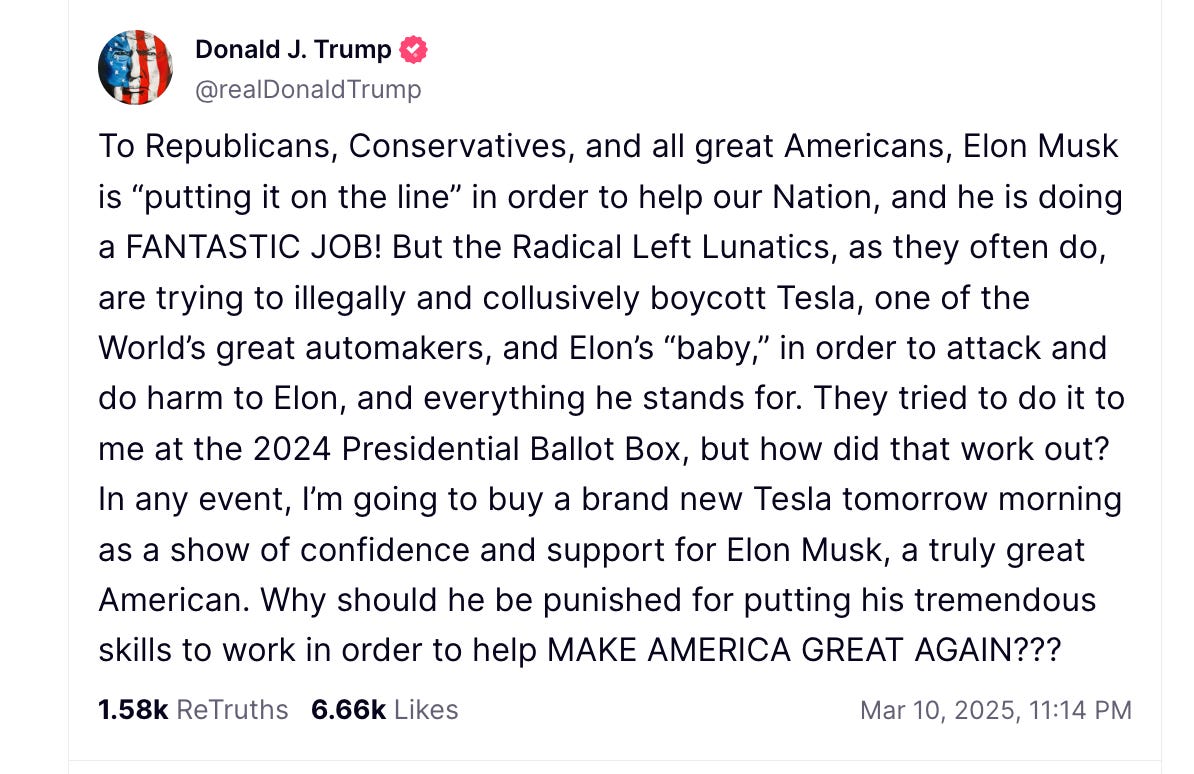Trump tweet: To Republicans, Conservatives, and all great Americans, Elon Musk is “putting it on the line” in order to help our Nation, and he is doing a FANTASTIC JOB! But the Radical Left Lunatics, as they often do, are trying to illegally and collusively boycott Tesla, one of the World’s great automakers, and Elon’s “baby,” in order to attack and do harm to Elon, and everything he stands for. They tried to do it to me at the 2024 Presidential Ballot Box, but how did that work out? In any event, I’m going to buy a brand new Tesla tomorrow morning as a show of confidence and support for Elon Musk, a truly great American. Why should he be punished for putting his tremendous skills to work in order to help MAKE AMERICA GREAT AGAIN??? Trump tweet: To Republicans, Conservatives, and all great Americans, Elon Musk is “putting it on the line” in order to help our Nation, and he is doing a FANTASTIC JOB! But the Radical Left Lunatics, as they often do, are trying to illegally and collusively boycott Tesla, one of the World’s great automakers, and Elon’s “baby,” in order to attack and do harm to Elon, and everything he stands for. They tried to do it to me at the 2024 Presidential Ballot Box, but how did that work out? In any event, I’m going to buy a brand new Tesla tomorrow morning as a show of confidence and support for Elon Musk, a truly great American. Why should he be punished for putting his tremendous skills to work in order to help MAKE AMERICA GREAT AGAIN???