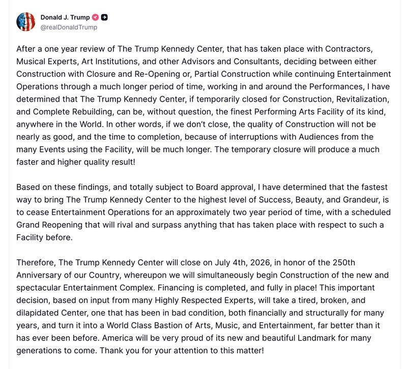 After a one year review of The Trump Kennedy Center, that has taken place with Contractors, Musical Experts, Art Institutions, and other Advisors and Consultants, deciding between either Construction with Closure and Re-Opening or, Partial Construction while continuing Entertainment Operations through a much longer period of time, working in and around the Performances, I have determined that The Trump Kennedy Center, if temporarily closed for Construction, Revitalization, and Complete Rebuilding, can be, without question, the finest Performing Arts Facility of its kind, anywhere in the World. In other words, if we don't close, the quality of Construction will not be nearly as good, and the time to completion, because of interruptions with Audiences from the many Events using the Facility, will be much longer. The temporary closure will produce a much faster and higher quality result! Based on these findings, and totally subject to Board approval, I have determined that the fastest way to bring The Trump Kennedy Center to the highest level of Success, Beauty, and Grandeur, is to cease Entertainment Operations for an approximately two year period of time, with a scheduled Grand Reopening that will rival and surpass anything that has taken place with respect to such a Facility before. Therefore, The Trump Kennedy Center will close on July 4th, 2026, in honor of the 250th Anniversary of our Country, whereupon we will simultaneously begin Construction of the new and spectacular Entertainment Complex. Financing is completed, and fully in place! This important decision, based on input from many Highly Respected Experts, will take a tired, broken, and dilapidated Center, one that has been in bad condition, both financially and structurally for many years, and turn it into a World Class Bastion of Arts, Music, and Entertainment, far better than it has ever been before. America will be very proud of its new and beautiful Landmark for many generations to come. Thank you for your attention to this matter!