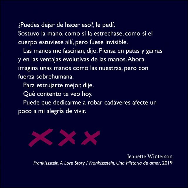 De Frankissstein (Jeanette Winterson): ¿Puedes dejar de hacer eso? (...), imagina unas manos como las nuestras, pero con fuerza sobrehumana. Para estrujarte mejor, dije. Qué contento te veo hoy. (…) robar cadáveres afect(a) a mi alegría de vivir. De Frankissstein (Jeanette Winterson): ¿Puedes dejar de hacer eso? (...), imagina unas manos como las nuestras, pero con fuerza sobrehumana. Para estrujarte mejor, dije. Qué contento te veo hoy. (…) robar cadáveres afect(a) a mi alegría de vivir.