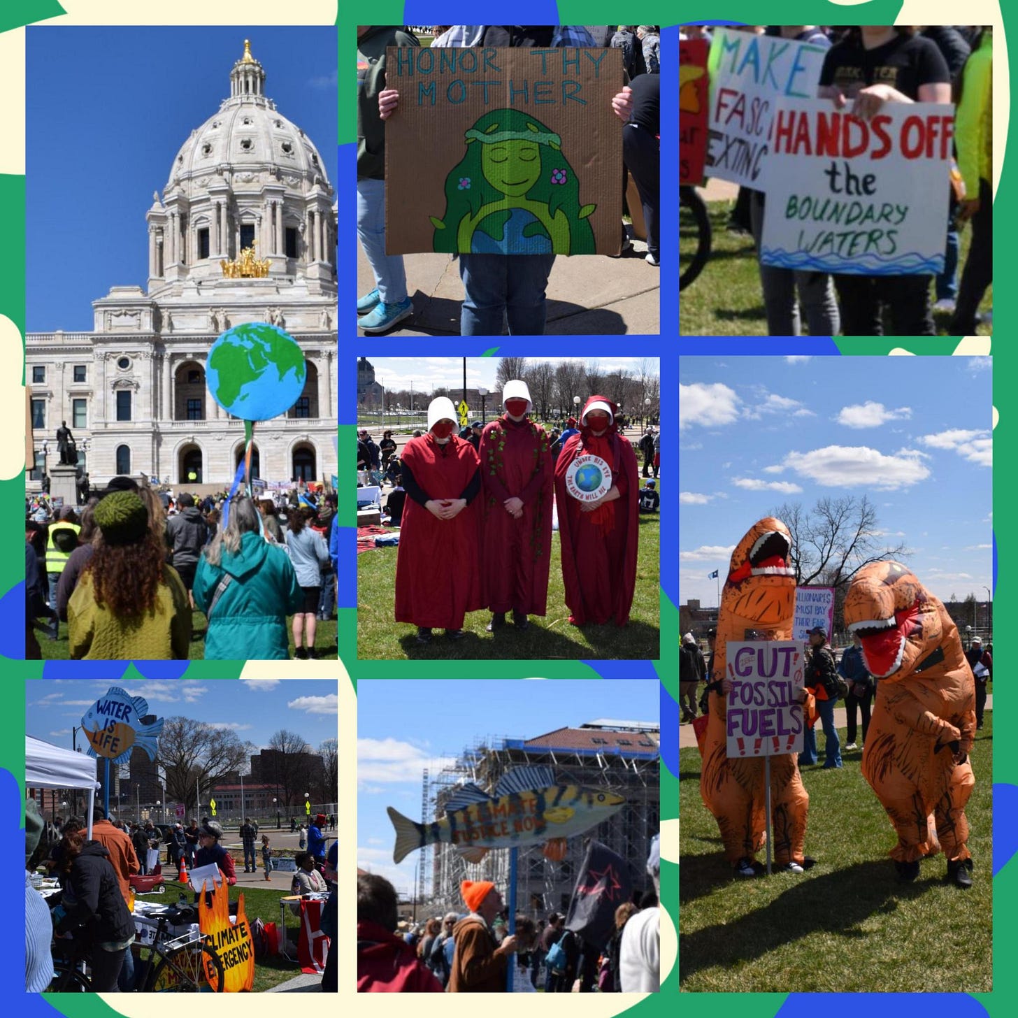 A collage of pictures of protestors holding a large image of the Earth, a sign with HONOR THY MOTHER, HANDS OFF the BOUNDAY WATERS sign, two people dressed in dinosaur costumes holding a sign that says CUT FOSSIL FUELS, a fish sign that says CLIMATE JUSTICE NOW, a different fish sign that says WATER IS LIFE with a large fire sign that says CLIMATE EMERGENCY, and three people dressed as handmaidens from The Handmaid's Tale with an Earth sign that says UNDER HIS EYE THE EARTH WILL DIE A collage of pictures of protestors holding a large image of the Earth, a sign with HONOR THY MOTHER, HANDS OFF the BOUNDAY WATERS sign, two people dressed in dinosaur costumes holding a sign that says CUT FOSSIL FUELS, a fish sign that says CLIMATE JUSTICE NOW, a different fish sign that says WATER IS LIFE with a large fire sign that says CLIMATE EMERGENCY, and three people dressed as handmaidens from The Handmaid's Tale with an Earth sign that says UNDER HIS EYE THE EARTH WILL DIE