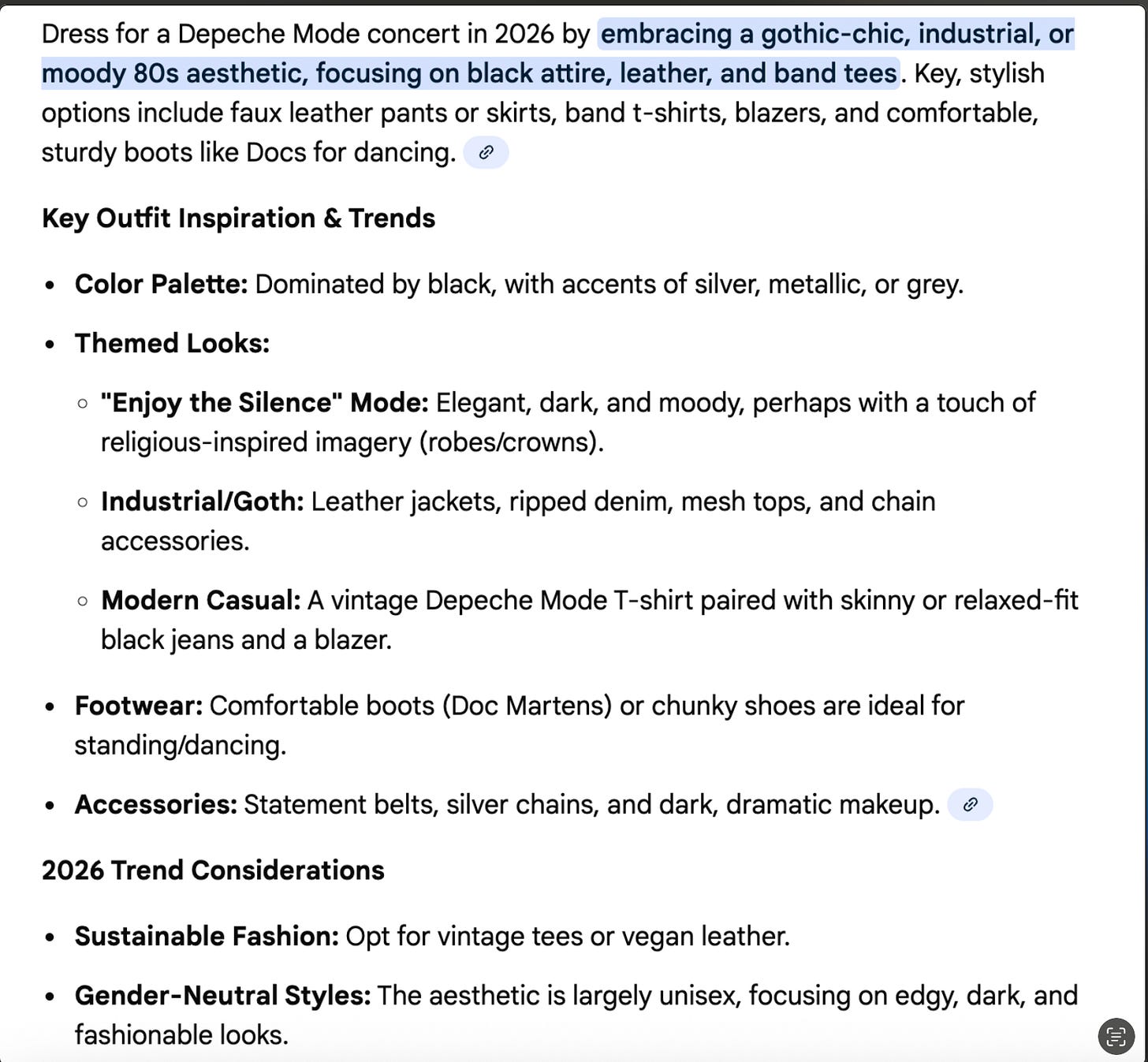 Image text: Dress for a Depeche Mode concert in 2026 by embracing a gothic-chic, industrial, or moody 80s aesthetic, focusing on black attire, leather, and band tees. Key, stylish options include faux leather pants or skirts, band t-shirts, blazers, and comfortable, sturdy boots like Docs for dancing. & Key Outfit Inspiration & Trends • Color Palette: Dominated by black, with accents of silver, metallic, or grey. • Themed Looks: • "Enjoy the Silence" Mode: Elegant, dark, and moody, perhaps with a touch of religious-inspired imagery (robes/crowns). • Industrial/Goth: Leather jackets, ripped denim, mesh tops, and chain accessories. • Modern Casual: A vintage Depeche Mode T-shirt paired with skinny or relaxed-fit black jeans and a blazer. • Footwear: Comfortable boots (Doc Martens) or chunky shoes are ideal for standing/dancing. • Accessories: Statement belts, silver chains, and dark, dramatic makeup. 2026 Trend Considerations • Sustainable Fashion: Opt for vintage tees or vegan leather. • Gender-Neutral Styles: The aesthetic is largely unisex, focusing on edgy, dark, and fashionable looks.