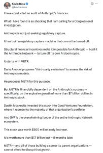 Kevin Bass: I have conducted an audit of Anthropic's finances. What I have found is so shocking that I am calling for a Congressional investigation. Anthropic is not just seeking regulatory capture. It has built a regulatory capture machine that cannot be turned off. Structural financial incentives make it impossible for Anthropic -- I call it the Anthropic Network -- to turn off its own AI doom cycle. It starts with METR. Dario Amodei proposes "third-party evaluators" to assess the risk of Anthropic's models. He proposes METR for this purpose. But METR is financially dependent on the Anthropic's success -- specifically, on the explosive growth of more than $7 billion dollars in Anthropic stock. Dustin Moskovitz invested this stock into Good Ventures Foundation, where it represents the majority of that organization's portfolio. And GVF is the overwhelming funder of the entire Anthropic Network ecosystem. This stock was worth $500 million early last year. It is worth more than $7.7 billion just ~16 months later. METR -- and all of those building a career its parent organizations -- cannot afford to disrupt that growth. Kevin Bass: I have conducted an audit of Anthropic's finances. What I have found is so shocking that I am calling for a Congressional investigation. Anthropic is not just seeking regulatory capture. It has built a regulatory capture machine that cannot be turned off. Structural financial incentives make it impossible for Anthropic -- I call it the Anthropic Network -- to turn off its own AI doom cycle. It starts with METR. Dario Amodei proposes "third-party evaluators" to assess the risk of Anthropic's models. He proposes METR for this purpose. But METR is financially dependent on the Anthropic's success -- specifically, on the explosive growth of more than $7 billion dollars in Anthropic stock. Dustin Moskovitz invested this stock into Good Ventures Foundation, where it represents the majority of that organization's portfolio. And GVF is the overwhelming funder of the entire Anthropic Network ecosystem. This stock was worth $500 million early last year. It is worth more than $7.7 billion just ~16 months later. METR -- and all of those building a career its parent organizations -- cannot afford to disrupt that growth.