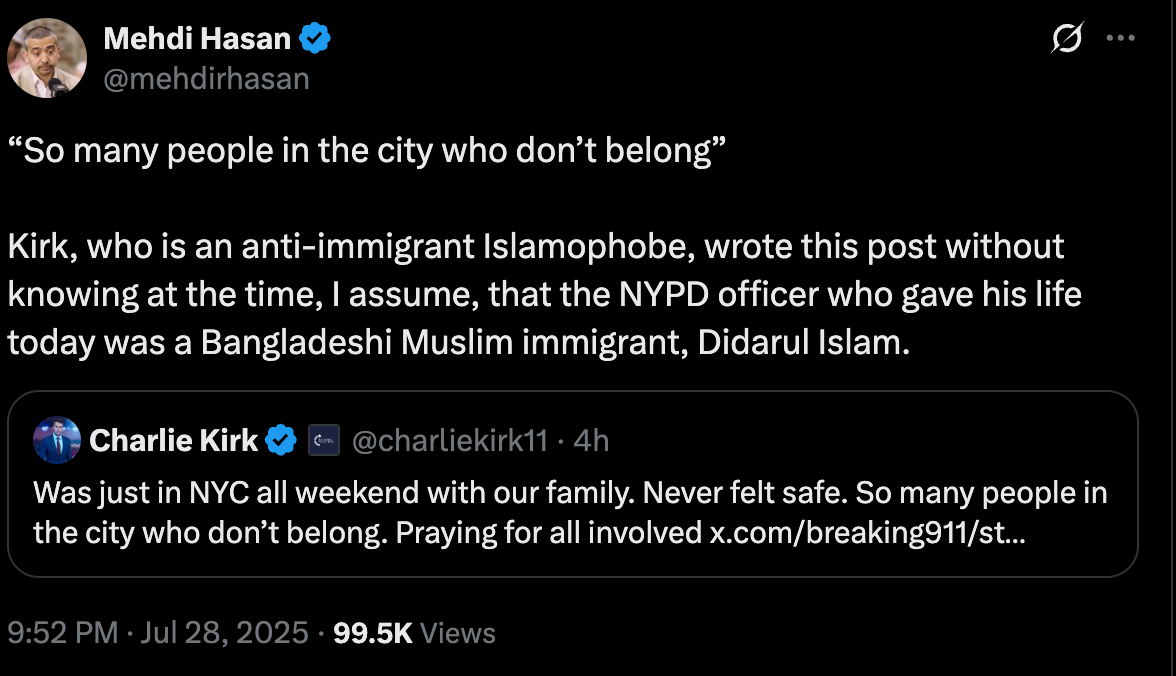 Mehdi: "“So many people in the city who don’t belong” Kirk, who is an anti-immigrant Islamophobe, wrote this post without knowing at the time, I assume, that the NYPD officer who gave his life today was a Bangladeshi Muslim immigrant, Didarul Islam." Mehdi: "“So many people in the city who don’t belong” Kirk, who is an anti-immigrant Islamophobe, wrote this post without knowing at the time, I assume, that the NYPD officer who gave his life today was a Bangladeshi Muslim immigrant, Didarul Islam."