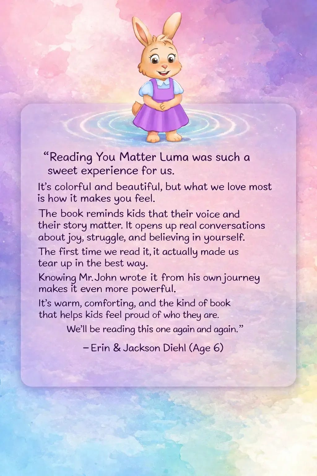 Image of Luma standing in a ripple with a book tesimonial that says Reading You Matter Luma was such a sweet experience for us. It’s colorful and beautiful, but what we love most is how it makes you feel. The book reminds kids that their voice and their story matter. It opens up real conversations about joy, struggle, and believing in yourself. The first time we read it, it actually made us tear up in the best way. Knowing Mr. John wrote it from his own journey makes it even more powerful. It’s warm, comforting, and the kind of book that helps kids feel proud of who they are. We’ll be reading this one again and again. - Erin & Jackson Diehl (Age 6) Image of Luma standing in a ripple with a book tesimonial that says Reading You Matter Luma was such a sweet experience for us. It’s colorful and beautiful, but what we love most is how it makes you feel. The book reminds kids that their voice and their story matter. It opens up real conversations about joy, struggle, and believing in yourself. The first time we read it, it actually made us tear up in the best way. Knowing Mr. John wrote it from his own journey makes it even more powerful. It’s warm, comforting, and the kind of book that helps kids feel proud of who they are. We’ll be reading this one again and again. - Erin & Jackson Diehl (Age 6)