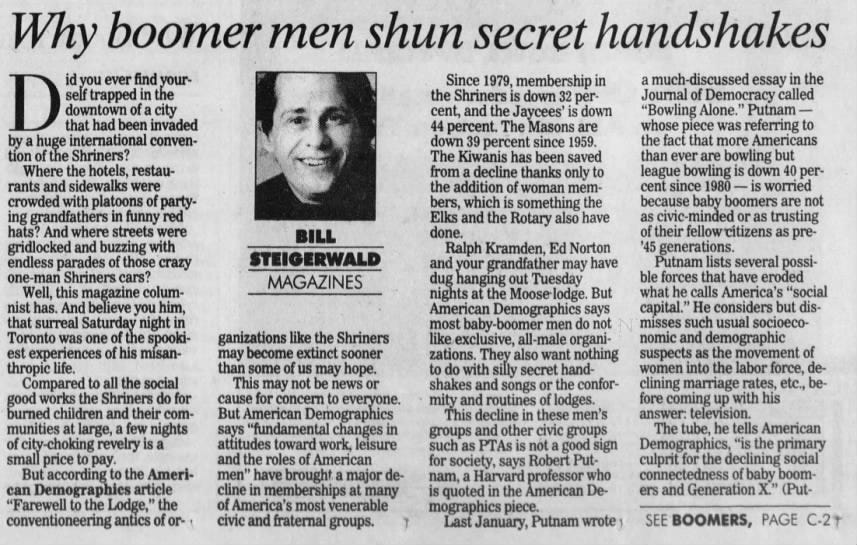 Why boomer men shun secret handshakes id self you trapped ever in find the your- the Since Shriners 1979, is membership in a Journal of much-discussed essay in called the D that downtown had been of a city invaded 44 cent, percent. and the The Jaycees' down Masons 32 is per- are down whose "Bowling piece Alone." was Democracy referring Putnam - to by a huge international conven- down 39 percent since 1959. the fact that more Americans tion of the Shriners? The Kiwanis has been saved than ever are bowling but Where the hotels, restau- from a decline thanks only to league bowling is down 40 per- afrants and sidewalks were the addition of woman mem- cent since 1980 - is worried afcrowded with platoons of party- bers, which is something the because baby boomers are not ing grandfathers in funny red Elks and the Rotary also have as civic-minded or as trusting hats? And where streets were BILL done. of their fellow citizens as pre- gridlocked and buzzing with Ralph Kramden, Ed Norton '45 generations. endless parades of those crazy and your grandfather may have Putnam lists several possi- STEIGERWALD one-man Shriners cars? MAGAZINES dug hanging out Tuesday ble forces that have eroded rustthis magazine colum- nights at the Moose lodge. But what he calls America's "social Well, has. Stanist And believe you him, American Demographics says capital." He considers but disthat surreal Saturday night in most baby-boomer men do not misses such usual socioeco- Toronto was one of the spooki- ganizations like the Shriners like exclusive, all-male organi- nomic and demographic est experiences of his misan- may become extinct sooner zations. They also want nothing suspects as the movement of thropic life. than some of us may hope. to do with silly secret hand- women into the labor force, de- Compared to all the social This may not be news or shakes and songs or the confor- clining marriage rates, etc., be- good works the Shriners do for cause for concern to everyone. mity and routines of lodges. fore coming up with his burned children and their com- But American Demographics This decline in these men's answer: television. munities at large, a few nights says "fundamental changes in groups and other civic groups The tube, he tells American of city -choking revelry is a attitudes toward work, leisure such as PTAs is not a good sign Demographics, for "is the primary social small price to pay. and the roles of American for society, says Robert Put- culprit the declining But according to the Ameri- men" have brought a major de- nam, a Harvard professor who connectedness of baby can Demographics article cline in memberships at many is quoted in the American De- ers and Generation X." "Farewell to the Lodge," the of America's most venerable mographics piece. conventioneering antics of or- civic and fraternal groups. Last January, Putnam wrote 1 SEE BOOMERS, PAGE C-21
