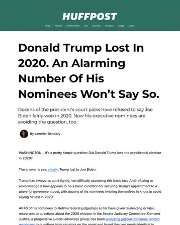 Donald Trump Lost In 2020. An Alarming Number Of His Nominees Won’t Say So. Dozens of the president’s court picks have refused to say Joe Biden fairly won in 2020. Now his executive nominees are avoiding the question, too. WASHINGTON – It’s a pretty simple question: Did Donald Trump lose the presidential election in 2020? The answer is yes, clearly. Trump lost to Joe Biden. Trump has always, to put it lightly, had difficulty accepting this basic fact. And refusing to acknowledge it now appears to be a basic condition for securing Trump’s appointment to a powerful government post, with dozens of his nominees twisting themselves in knots to avoid saying he lost in 2020. All 40 of his nominees to lifetime federal judgeships so far have given misleading or false responses to questions about the 2020 election in the Senate Judiciary Committee. Demand Justice, a progressive judicial advocacy group, has been analyzing judicial nominees’ written responses to questions from senators on the panel and found they are nearly identical in their strangely worded, evasive characterizations of the election. Donald Trump Lost In 2020. An Alarming Number Of His Nominees Won’t Say So. Dozens of the president’s court picks have refused to say Joe Biden fairly won in 2020. Now his executive nominees are avoiding the question, too. WASHINGTON – It’s a pretty simple question: Did Donald Trump lose the presidential election in 2020? The answer is yes, clearly. Trump lost to Joe Biden. Trump has always, to put it lightly, had difficulty accepting this basic fact. And refusing to acknowledge it now appears to be a basic condition for securing Trump’s appointment to a powerful government post, with dozens of his nominees twisting themselves in knots to avoid saying he lost in 2020. All 40 of his nominees to lifetime federal judgeships so far have given misleading or false responses to questions about the 2020 election in the Senate Judiciary Committee. Demand Justice, a progressive judicial advocacy group, has been analyzing judicial nominees’ written responses to questions from senators on the panel and found they are nearly identical in their strangely worded, evasive characterizations of the election.