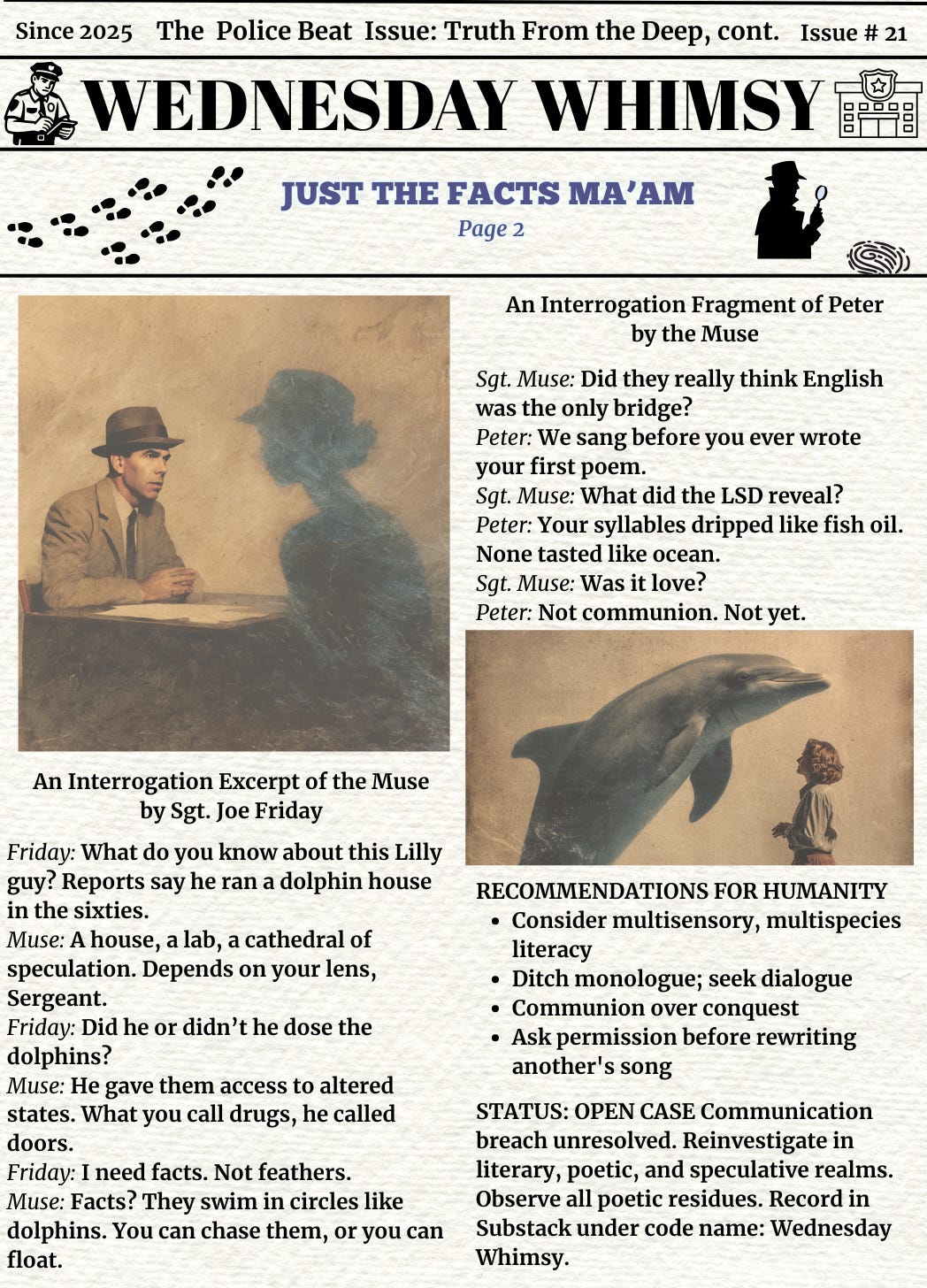 Second page of Wednesday Whimsy Issue #21, continuing the “Truth From the Deep” theme. Upper right features a silhouette of a detective and a sonar ripple graphic. Center headline: “Just the Facts Ma’am — Page 2.”  Left section contains a sepia-toned “interrogation” image showing a detective-style figure speaking with a blue, ghostlike silhouette (the Muse). Below is a script-style excerpt of their fictional conversation. Sgt. Friday demands facts about Dr. Lilly’s dolphin experiments; the Muse responds poetically, evading certainty and highlighting ambiguity: “Facts? They swim in circles like dolphins.”  Right section features a poetic interrogation between Sgt. Muse and Peter (the dolphin). Peter’s responses blend metaphor and melancholy: “We sang before you ever wrote your first poem,” and “Not communion. Not yet.”  Lower right photo shows a young woman standing in water as a dolphin leaps near her — likely representing Margaret Howe Lovatt and Peter.  Bottom section titled “RECOMMENDATIONS FOR HUMANITY” lists poetic calls to action: multispecies literacy, communion over conquest, permission before rewriting another’s song. Final status: “Open Case. Communication breach unresolved.”