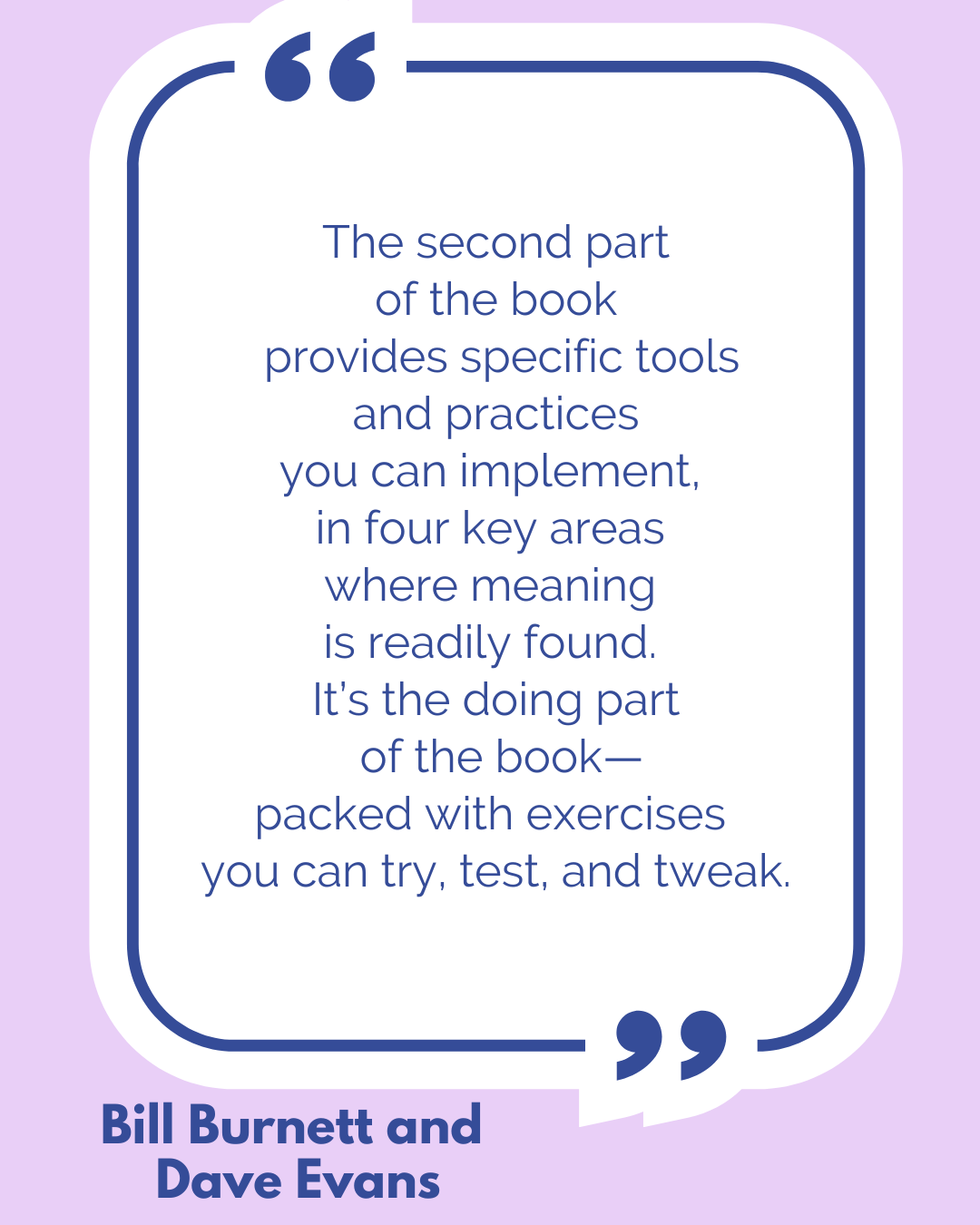 “The second part of the book provides specific tools and practices you can implement, in four key areas where meaning is readily found. It’s the doing part of the book—packed with exercises you can try, test, and tweak,” according to Bill Burnett and Dave Evans. “The second part of the book provides specific tools and practices you can implement, in four key areas where meaning is readily found. It’s the doing part of the book—packed with exercises you can try, test, and tweak,” according to Bill Burnett and Dave Evans.