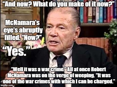 Robert McNamara Confession | “And now? What do you make of it now?”; McNamara’s eye’s abruptly filled. “Now?”; “Yes.”; “Well it was a war crime.” All at once Robert McNamara was on the verge of weeping. “It was one of the war crimes with which I can be charged.” | image tagged in robert mcnamara,vietnam,war criminal,politics | made w/ Imgflip meme maker
