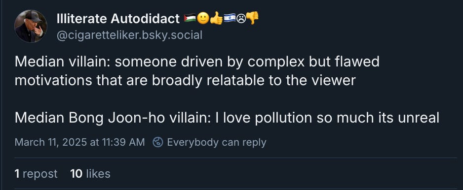 Screenshot of Bluesky post from "Illiterate Autodidact 🇵🇸🙂👍🇮🇱☹👎" ‪(@cigaretteliker.bsky.social‬). Median villain: someone driven by complex but flawed motivations that are broadly relatable to the viewer.  Median Bong Joon-ho villain: I love pollution so much its unreal