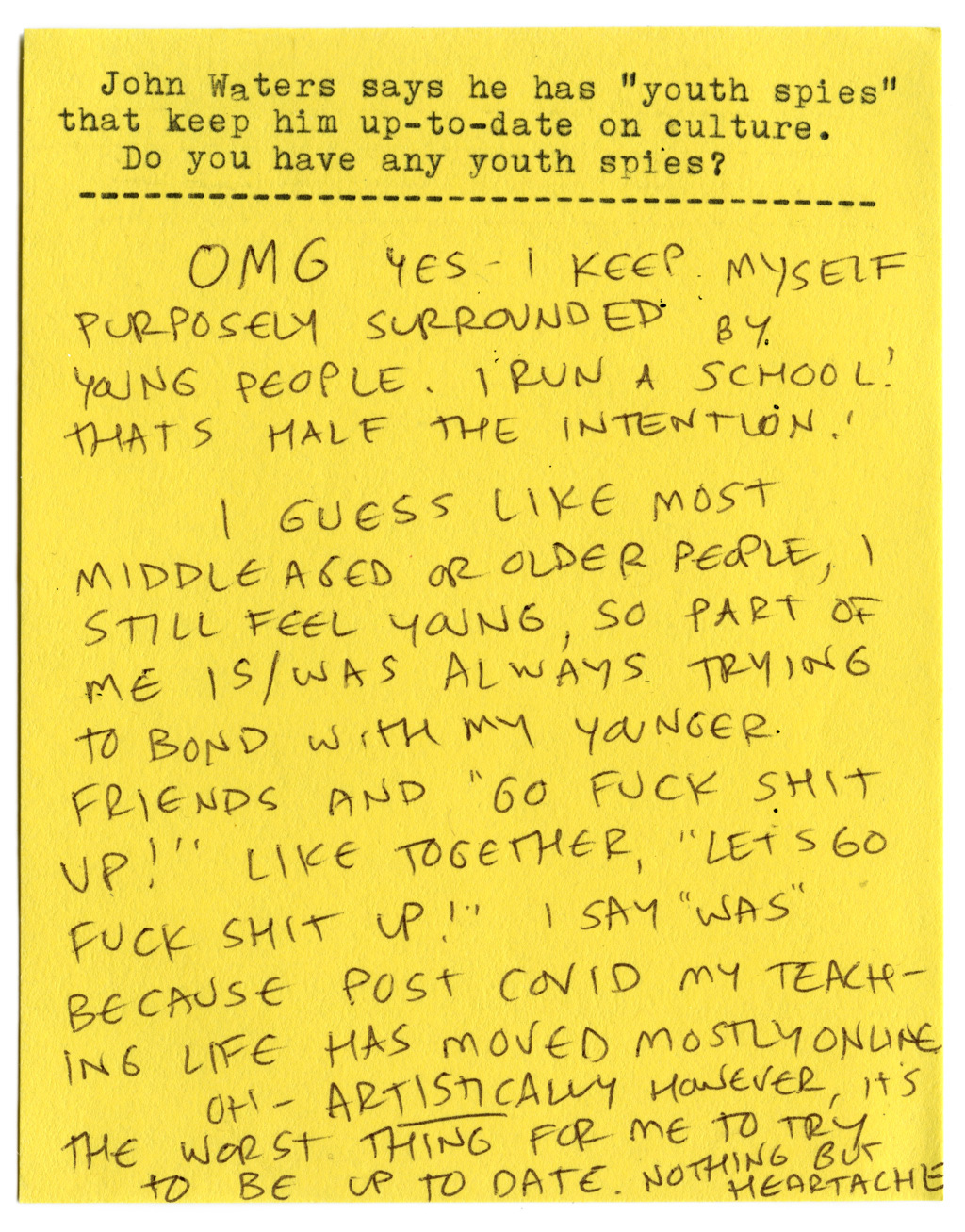 John Waters says he has "youth spies" that keep him up-to-date on culture. Do you have any youth spies?   OMG yes. I keep myself purposely surrounded by young people. I run a school! That's half the intention.   I guess like most middle-aged or older people, I still feel young, so part of me is/was always trying to bond with my younger friends and "go fuck shit up!" Like together, "Let's go fuck shit up!" I say "was" because post COVID my teaching life has moved mostly online.   Oh — ARTISTICALLY however, it's the worst thing for me to try to be up to date. Nothing but heartache. 