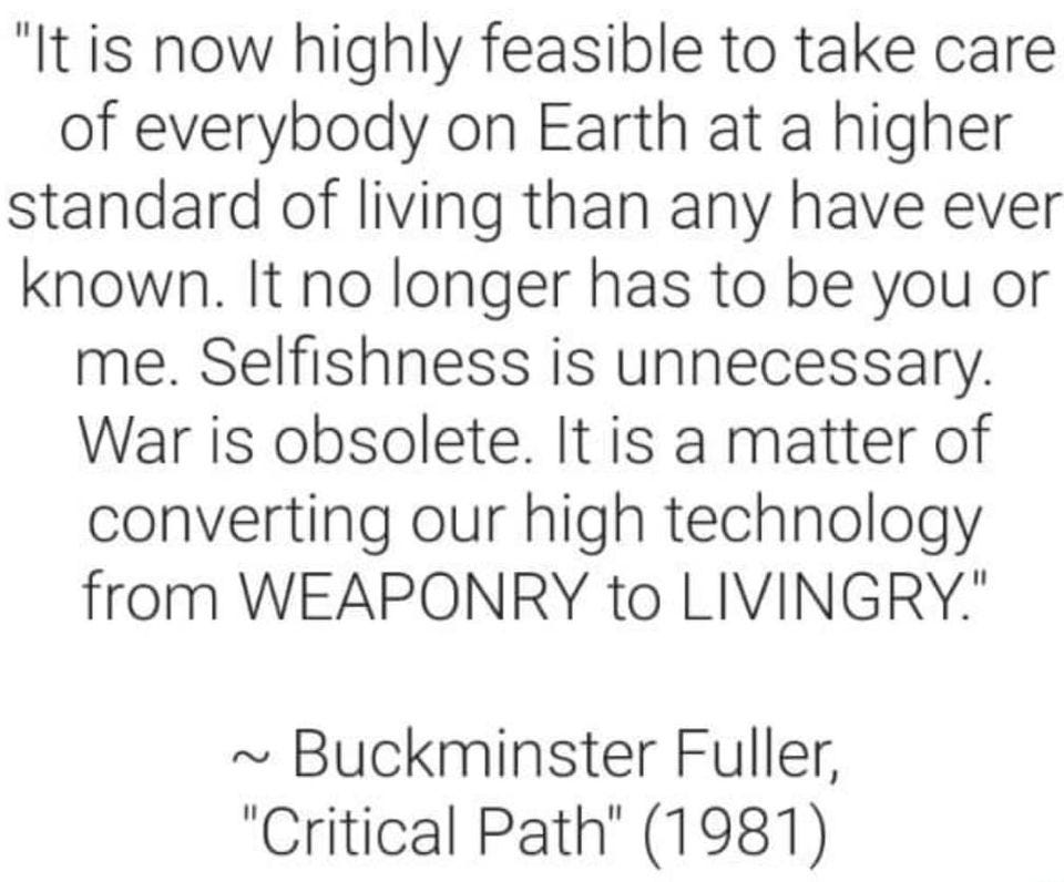 May be an image of text that says '"It is now highly feasible to take care of everybody on Earth at a higher standard of living than any have ever known. It no longer has to be you or me. Selfishness is unnecessary. War is obsolete. It is a matter of converting our high technology from WEAPONRY to LIVINGRY." Buckminster Fuller, "Critical Path" (1981)'