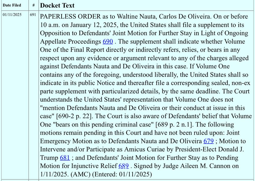 Date Filed # Docket Text 01/11/2025 691 PAPERLESS ORDER as to Waltine Nauta, Carlos De Oliveira. On or before 10 a.m. on January 12, 2025, the United States shall file a supplement to its Opposition to Defendants' Joint Motion for Further Stay in Light of Ongoing Appellate Proceedings 690. The supplement shall indicate whether Volume One of the Final Report directly or indirectly refers, relies, or bears in any respect upon any evidence or argument relevant to any of the charges alleged against Defendants Nauta and De Oliveira in this case. If Volume One contains any of the foregoing, understood liberally, the United States shall so indicate in its public Notice and thereafter file a corresponding sealed, non-ex parte supplement with particularized details, by the same deadline. The Court understands the United States' representation that Volume One does not "mention Defendants Nauta and De Oliveira or their conduct at issue in this case" [690-2 p. 22]. The Court is also aware of Defendants' belief that Volume One "bears on this pending criminal case" [689 p. 2 n.1]. The following motions remain pending in this Court and have not been ruled upon: Joint Emergency Motion as to Defendants Nauta and De Oliveira 679 ; Motion to Intervene and/or Participate as Amicus Curiae by President-Elect Donald J. Trump 681 ; and Defendants' Joint Motion for Further Stay as to Pending Motion for Injunctive Relief 689. Signed by Judge Aileen M. Cannon on 1/11/2025. (AMC) (Entered: 01/11/2025)