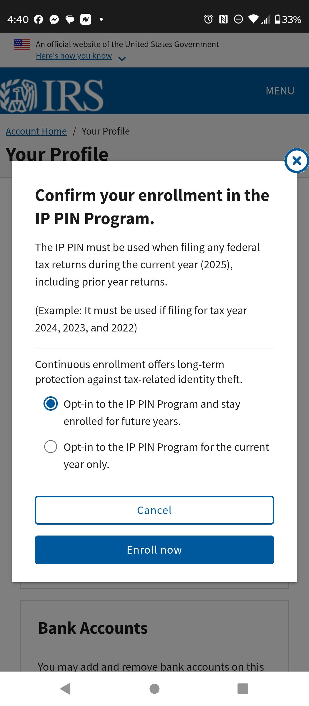 May be an image of phone and text that says '4:40 33% fAnfiteiettte Govemment Hemshowv.youknow IRS AccountHome MENU Your Profile YourProfile x Confirm your enrollment in the IP PIN Program. The PIN must be uised when filing any federal tax returns during the current year (2025), including prior year returns. (Example: must be used 2024, 2023, and 2022) filing for tax year Continuous enrollment offers ong-term protection against tax-related identity theft. Opt-in to the IP PIN Program and stay enrolled for future years. Opt-in to the IP P PIN Program for the current year only. Cancel Enroll now Bank Accounts and bank Youmayadandrcmovebankacountso accounts' May be an image of phone and text that says '4:40 33% fAnfiteiettte Govemment Hemshowv.youknow IRS AccountHome MENU Your Profile YourProfile x Confirm your enrollment in the IP PIN Program. The PIN must be uised when filing any federal tax returns during the current year (2025), including prior year returns. (Example: must be used 2024, 2023, and 2022) filing for tax year Continuous enrollment offers ong-term protection against tax-related identity theft. Opt-in to the IP PIN Program and stay enrolled for future years. Opt-in to the IP P PIN Program for the current year only. Cancel Enroll now Bank Accounts and bank Youmayadandrcmovebankacountso accounts'