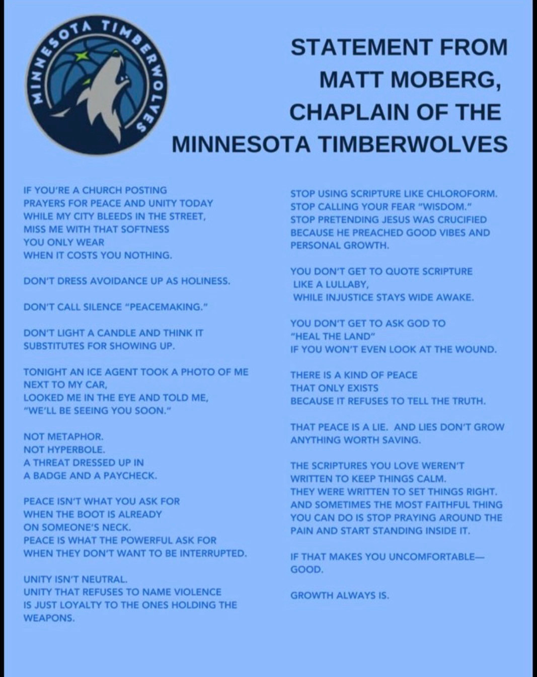 MIN
S3AT
STATEMENT FROM MATT MOBERG, CHAPLAIN OF THE
MINNESOTA TIMBERWOLVES
IF YOU'RE A CHURCH POSTING
PRAYERS FOR PEACE AND UNITY TODAY
WHILE MY CITY BLEEDS IN THE STREET, MISS ME WITH THAT SOFTNESS YOU ONLY WEAR
WHEN IT COSTS YOU NOTHING.
DON'T DRESS AVOIDANCE UP AS HOLINESS.
DON'T CALL SILENCE "PEACEMAKING."
DON'T LIGHT A CANDLE AND THINK IT SUBSTITUTES FOR SHOWING UP.
TONIGHT AN ICE AGENT TOOK A PHOTO OF ME NEXT TO MY CAR,
LOOKED ME IN THE EYE AND TOLD ME,
"WE'LL BE SEEING YOU SOON."
NOT METAPHOR.
NOT HYPERBOLE.
A THREAT DRESSED UP IN A BADGE AND A PAYCHECK.
PEACE ISN'T WHAT YOU ASK FOR WHEN THE BOOT IS ALREADY ON SOMEONE'S NECK.
PEACE IS WHAT THE POWERFUL ASK FOR WHEN THEY DON'T WANT TO BE INTERRUPTED.
UNITY ISN'T NEUTRAL.
UNITY THAT REFUSES TO NAME VIOLENCE IS JUST LOYALTY TO THE ONES HOLDING THE WEAPONS.
STOP USING SCRIPTURE LIKE CHLOROFORM.
STOP CALLING YOUR FEAR "WISDOM."
STOP PRETENDING JESUS WAS CRUCIFIED BECAUSE HE PREACHED GOOD VIBES AND PERSONAL GROWTH.
YOU DON'T GET TO QUOTE SCRIPTURE
LIKE A LULLABY,
WHILE INJUSTICE STAYS WIDE AWAKE.
YOU DON'T GET TO ASK GOD TO
"HEAL THE LAND"
IF YOU WON'T EVEN LOOK AT THE WOUND.
THERE IS A KIND OF PEACE THAT ONLY EXISTS
BECAUSE IT REFUSES TO TELL THE TRUTH.
THAT PEACE IS A LIE. AND LIES DON'T GROW ANYTHING WORTH SAVING.
THE SCRIPTURES YOU LOVE WEREN'T WRITTEN TO KEEP THINGS CALM.
THEY WERE WRITTEN TO SET THINGS RIGHT.
AND SOMETIMES THE MOST FAITHFUL THING YOU CAN DO IS STOP PRAYING AROUND THE PAIN AND START STANDING INSIDE IT.
IF THAT MAKES YOU UNCOMFORTABLE-GOOD.
GROWTH ALWAYS IS. MIN
S3AT
STATEMENT FROM MATT MOBERG, CHAPLAIN OF THE
MINNESOTA TIMBERWOLVES
IF YOU'RE A CHURCH POSTING
PRAYERS FOR PEACE AND UNITY TODAY
WHILE MY CITY BLEEDS IN THE STREET, MISS ME WITH THAT SOFTNESS YOU ONLY WEAR
WHEN IT COSTS YOU NOTHING.
DON'T DRESS AVOIDANCE UP AS HOLINESS.
DON'T CALL SILENCE "PEACEMAKING."
DON'T LIGHT A CANDLE AND THINK IT SUBSTITUTES FOR SHOWING UP.
TONIGHT AN ICE AGENT TOOK A PHOTO OF ME NEXT TO MY CAR,
LOOKED ME IN THE EYE AND TOLD ME,
"WE'LL BE SEEING YOU SOON."
NOT METAPHOR.
NOT HYPERBOLE.
A THREAT DRESSED UP IN A BADGE AND A PAYCHECK.
PEACE ISN'T WHAT YOU ASK FOR WHEN THE BOOT IS ALREADY ON SOMEONE'S NECK.
PEACE IS WHAT THE POWERFUL ASK FOR WHEN THEY DON'T WANT TO BE INTERRUPTED.
UNITY ISN'T NEUTRAL.
UNITY THAT REFUSES TO NAME VIOLENCE IS JUST LOYALTY TO THE ONES HOLDING THE WEAPONS.
STOP USING SCRIPTURE LIKE CHLOROFORM.
STOP CALLING YOUR FEAR "WISDOM."
STOP PRETENDING JESUS WAS CRUCIFIED BECAUSE HE PREACHED GOOD VIBES AND PERSONAL GROWTH.
YOU DON'T GET TO QUOTE SCRIPTURE
LIKE A LULLABY,
WHILE INJUSTICE STAYS WIDE AWAKE.
YOU DON'T GET TO ASK GOD TO
"HEAL THE LAND"
IF YOU WON'T EVEN LOOK AT THE WOUND.
THERE IS A KIND OF PEACE THAT ONLY EXISTS
BECAUSE IT REFUSES TO TELL THE TRUTH.
THAT PEACE IS A LIE. AND LIES DON'T GROW ANYTHING WORTH SAVING.
THE SCRIPTURES YOU LOVE WEREN'T WRITTEN TO KEEP THINGS CALM.
THEY WERE WRITTEN TO SET THINGS RIGHT.
AND SOMETIMES THE MOST FAITHFUL THING YOU CAN DO IS STOP PRAYING AROUND THE PAIN AND START STANDING INSIDE IT.
IF THAT MAKES YOU UNCOMFORTABLE-GOOD.
GROWTH ALWAYS IS.