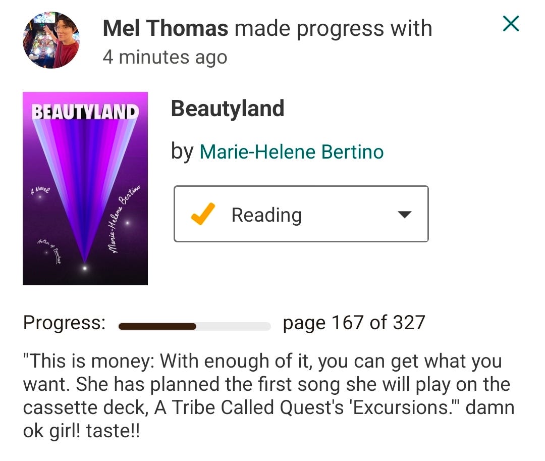 Goodreads update: Mel Thomas is on page 167 of 327 of Beautyland: "This is money: With enough of it, you can get what you want. She has planned the first song she will play on the cassette deck, A Tribe Called Quest's 'Excursions.'" damn ok girl! taste!!