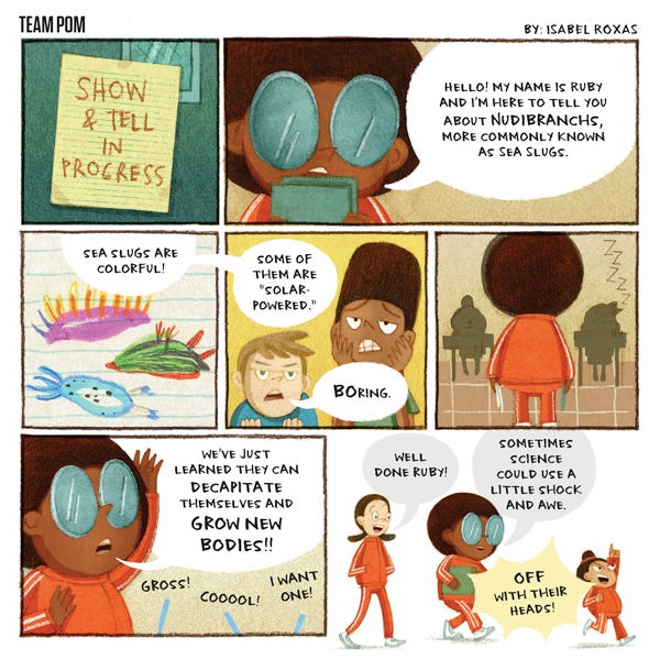 Team Pom. A note on the door says “Show and Tell in Progress.” Ruby says, “Hello, my name is Ruby and I’m here to tell you about nudibranchs more commonly known as sea slugs. Sea slugs are colorful! Some of them are solar-powered.” A boy says, “Boring.” Ruby looks at the class. Ruby says, “We’ve just learned they can decapitate themselves and grow new bodies!!” The classroom says, “ Gross! Cool! I want one!” Ruby’s friend, Agnes says, “Well done, Ruby! Ruby says, “Sometimes science could use a little shock and awe.” Roberta says, “Off with their heads.”