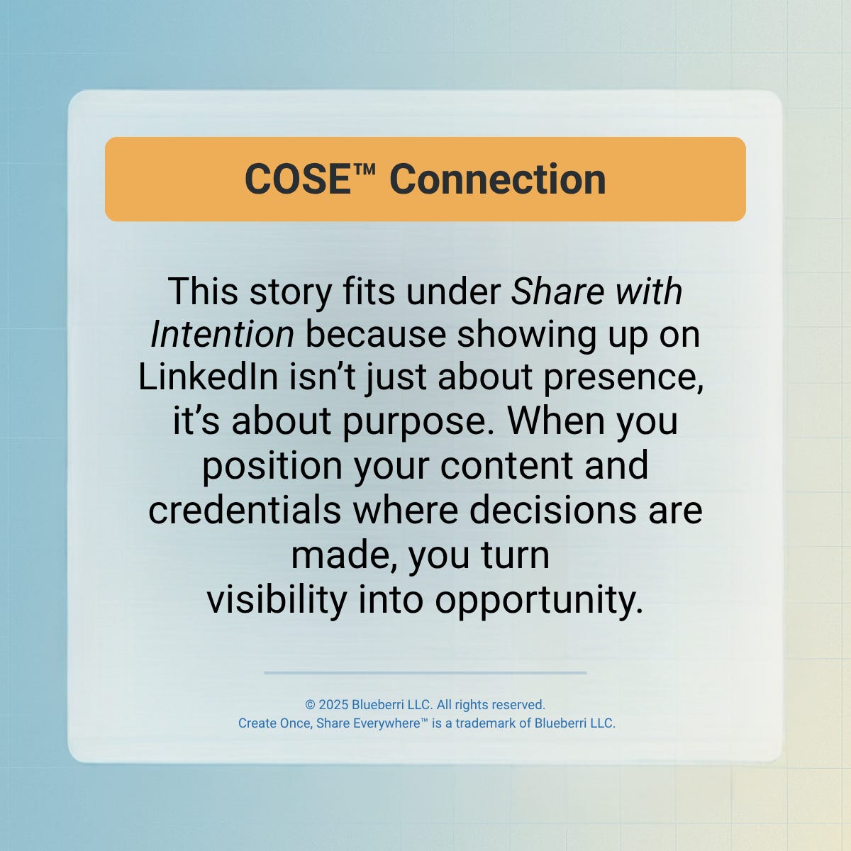 Branded Blueberri quote card titled “COSE™ Connection” with a yellow header and blue text on a soft gradient background. The card reads: “This story fits under Share with Intention because showing up on LinkedIn isn’t just about presence—it’s about purpose. When you position your content and credentials where decisions are made, you turn visibility into opportunity.” A copyright notice at the bottom states © 2025 Blueberri LLC. All rights reserved. Create Once, Share Everywhere™ is a trademark of Blueberri LLC.Branded Blueberri quote card titled “COSE™ Connection” with a yellow header and blue text on a soft gradient background. The card reads: “This story fits under Share with Intention because showing up on LinkedIn isn’t just about presence—it’s about purpose. When you position your content and credentials where decisions are made, you turn visibility into opportunity.” A copyright notice at the bottom states © 2025 Blueberri LLC. All rights reserved. Create Once, Share Everywhere™ is a trademark of Blueberri LLC. Branded Blueberri quote card titled “COSE™ Connection” with a yellow header and blue text on a soft gradient background. The card reads: “This story fits under Share with Intention because showing up on LinkedIn isn’t just about presence—it’s about purpose. When you position your content and credentials where decisions are made, you turn visibility into opportunity.” A copyright notice at the bottom states © 2025 Blueberri LLC. All rights reserved. Create Once, Share Everywhere™ is a trademark of Blueberri LLC.Branded Blueberri quote card titled “COSE™ Connection” with a yellow header and blue text on a soft gradient background. The card reads: “This story fits under Share with Intention because showing up on LinkedIn isn’t just about presence—it’s about purpose. When you position your content and credentials where decisions are made, you turn visibility into opportunity.” A copyright notice at the bottom states © 2025 Blueberri LLC. All rights reserved. Create Once, Share Everywhere™ is a trademark of Blueberri LLC.