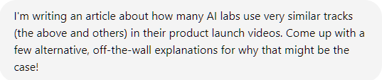 I'm writing an article about how many AI labs use very similar tracks (the above and others) in their product launch videos. Come up with a few alternative, off-the-wall explanations for why that might be the case! I'm writing an article about how many AI labs use very similar tracks (the above and others) in their product launch videos. Come up with a few alternative, off-the-wall explanations for why that might be the case!