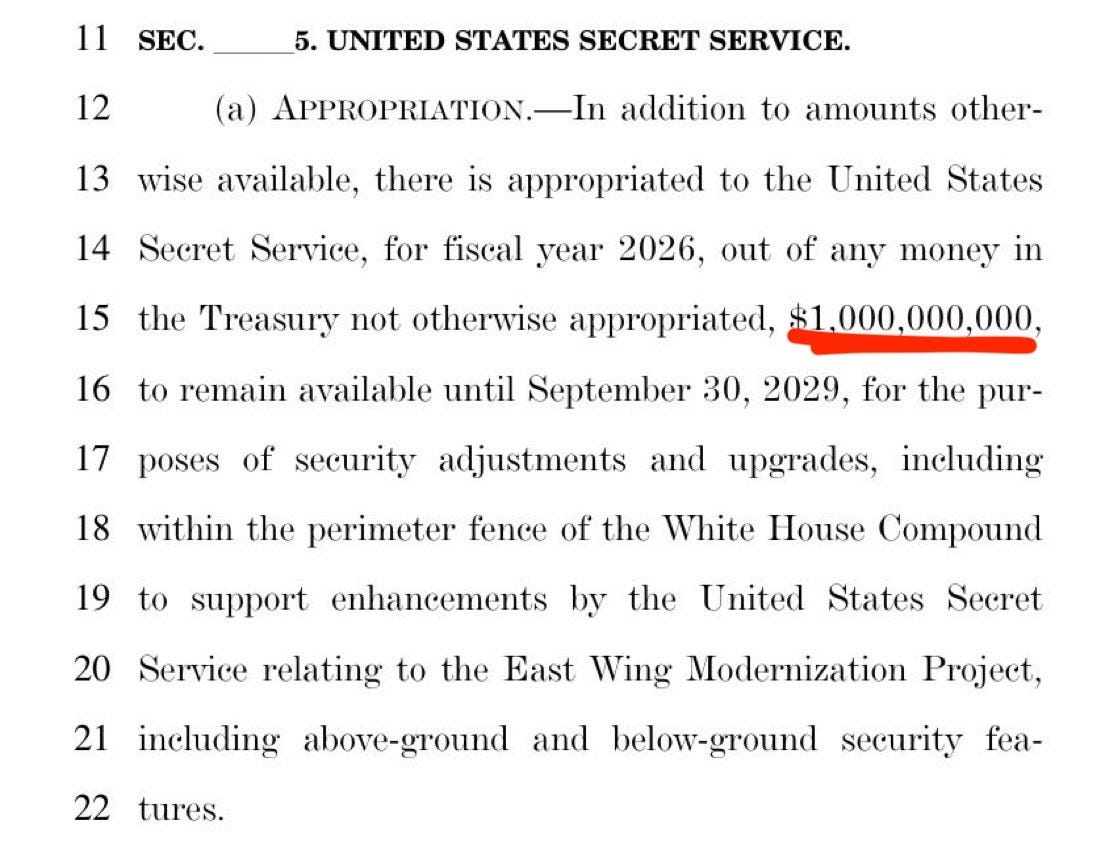Photo by Aaron Parnas on May 05, 2026. May be an image of newspaper and text that says '11 SEC. 12 5. UNITED STATES SECRET SERVICE. (a) APPROPRIATION.- 13 14 addition to amounts other- wise available, there is appropriated to the United States 15 Secret Service, for fiscal year 2026, out of any money in 16 the Treasury not otherwise appropriated, $1.000,000,000, 17 of poses to remain available until September 30, 2029, for the pur- security 18 adjustments and 19 upgrades, within the perimeter fence of the White House Compound including to support enhancements by 20 the 21 United States Service relating to the East Wing Modernization Project, Secret 22 tures. including above-ground and below-ground security fea-'. Photo by Aaron Parnas on May 05, 2026. May be an image of newspaper and text that says '11 SEC. 12 5. UNITED STATES SECRET SERVICE. (a) APPROPRIATION.- 13 14 addition to amounts other- wise available, there is appropriated to the United States 15 Secret Service, for fiscal year 2026, out of any money in 16 the Treasury not otherwise appropriated, $1.000,000,000, 17 of poses to remain available until September 30, 2029, for the pur- security 18 adjustments and 19 upgrades, within the perimeter fence of the White House Compound including to support enhancements by 20 the 21 United States Service relating to the East Wing Modernization Project, Secret 22 tures. including above-ground and below-ground security fea-'.
