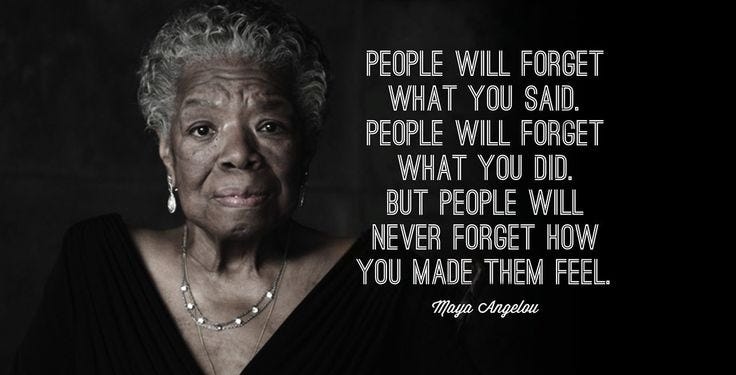 People will forget what you said, people will forget what you did but  people will never forget how you made them feel." - Maya Angelou